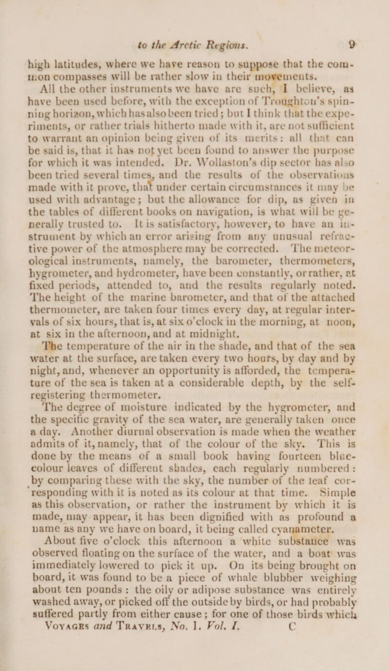 high latitudes, where w’e have reason to suppose that the coru- iiion compasses w'ill be rather slow’ in their movements. All the other instruments w’e have are such, I believe, as have been used before, w’ith the exception of'I'roiighton’s spin¬ ning hori^^on, w’hieh hasalsobecn tried; but 1 think that the expe¬ riments, or rather trials hitherto made with it, are not sidlicient to warrant an opinion being given of its merits: all that eari be said is, that it has not yet been found to answer the purpose for w’hieh it was intended. Dr. W'ollaston’s dip sector has aUo been tried several tiineSj and the results of the observations made with it prove, tha1: under certain circumstances it may be used W’ith advantage; but the allowance for dip, as given in the tables of dilfercnt books on navigation, is w’hat will be ge¬ nerally trusted to. It is satisfactory, however, to have an in¬ strument by which an error arising from any unusual refrac¬ tive power of the atmosphere may be corrected. The meteor¬ ological instruments, namely, the barometer, thermometers, liygrometer, and hydrometer, have been constantly, or rather, at fixed periods, attended to, and the results regularly noted. The height of the marine barometer, and that of the attached thermometer, are taken four times every day, at regular inter¬ vals of six hours, that is, at six o’clock in the morning, at noon, at six in the afternoon, and at midnight. The temperature of the air in the shade, and that of the sea w’ater at the surface, are taken every two hours, by day and by night, and, whenever an opportunity is atforded, the tempera¬ ture of the sea is taken at a considerable depth, by the self¬ registering thermometer. The degree of moisture indicated by the hygrometer, and the specific gravity of the sea water, are generally taken once a day. Another diurnal observation is made W’hen the w^eather admits of it, namely, that of the colour of the sky. This is done by the means of a small book having fourteen bluc- colour leaves of dilferent shades, each regularly numbered : by comparing these w ith the sky, the number of the leaf cor¬ responding with it is noted as its colour at that time. Simple as this observation, or rather the instrument bv which it is made, may a[)pear, it has been dignified w’ith as profound a name as any we have on board, it being called eyanameter. About five o’clock this afternoon a wdiitc substance w’as observed floating on the surface of the w’atcr, and a boat w’as immediately lowered to pick it up. On its being brought on board, it w’as found to be a jiiece of whale blubber w’cighing about ten pounds : the oily or adipose substance was entirely washed away, or picked off the outside by birds, or had probably suffered partly from either cause; for one of those birds w^hicU VoYAGRs Travki.s, No. I. VoL /. C