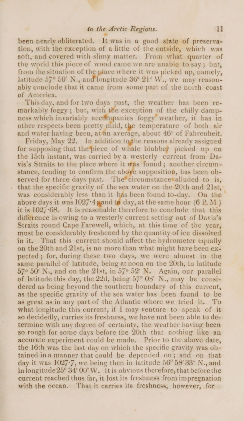 been nearly obliterated. It was in a good state of preserva¬ tion, with the exception of a little of the outside, which was soft, and covered u'ith sliniy matter. From what (|iiarlcr of the woi Id this piece of wood came wq. are unal)lc to say ; but, from llie situation of the place where it u as picked uj), namely, latitude Li)' X., ancrioneiuide 36° 2F \V., we may icason- ably conclude that it came from some part of the north coast of America. This day, and for two days past, the weather has been re¬ markably foegy ; but, with the exception of the chilly damp¬ ness which invariably ncct^ipanies foggy* weather, it has in other respects been pretty niild, tem[)crature of both air and water having been, at an average, about 46° of Falircnheit. Friday, May 22. In addition t(V he reasons already assigned for supposing that thc^iiece of wiiale blubber jiicked up on the 15th instant, was carried by a westerly current from Da¬ vis’s ^:?traits to tlie place where it was found ; another circum¬ stance, tending to confirm the above supposition, has been ob¬ served for three days past. The'*circumstance*alluded to is, that the specific gravity of the sea water on the 2()th and 21st, was considerably less than it has been found to-day. On the above days it was 1027**1 ;|tind t# day, at the same hour (6 M ) it is 1027*()8. It is reasonable therefore to conclude that this difference is owing to a westerly current setting out of Davis's Straits round Ca[)e Farewell, which, at this time of the year, must be considerably freshened by the quantity of ice dissolved in it. That this current should affect the hydrometer equally on the 20th and 2Ist, is no more than what might have been ex¬ pected ; for, during these two days, we were almost in the same parallel of latitude, being at noon on the 20th, in latitude 57° o&amp; X., and on the 21st, in 57° 52' X. Again, our parallel of latitude this day, the 22d, being 57° OS' X., may be consi¬ dered as being beyond the southern boundary of this current, as the specific gravity of the sea water has been found to be as great as in any part of the Atlantic where we tried it. To what longitude this current, if 1 may venture to speak of it so decidedly, carries its freshness, we have not been able to de¬ termine with any degree of certainty, the weather having been so rough for some days before the 20th that nothing like an accurate experiment could be made. Prior to the above date, the 16th was the last day on which the specific gravity was ob¬ tained in a manner that could be depended on; and on that day it was 1027*7, ’c being then in latitude 56° 58'33'' X., and in iongitude25° 34' 00W. It is obvious therefore, that before the current reached thus far, it lost its freshness from impregnation with the ocean. That it carries its freshness, however, for