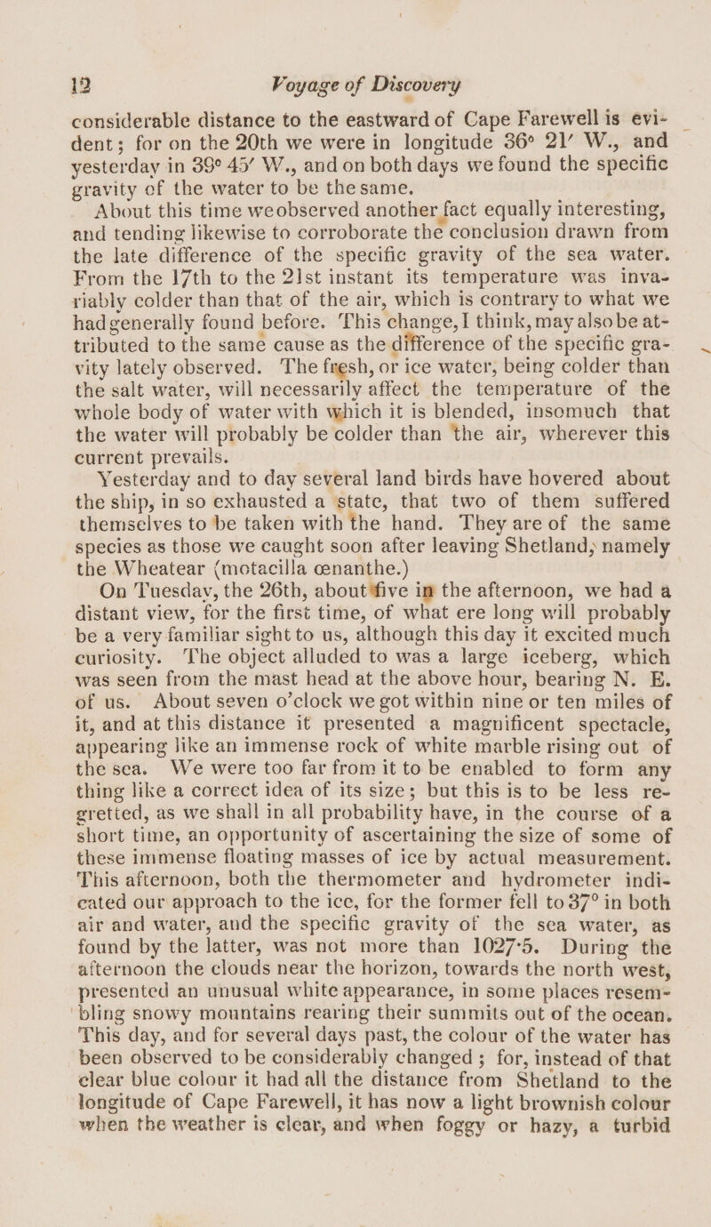 coriwsiderable distance to the eastward of Cape Farewell is evi¬ dent ; for on the 20th we were in longitude 36® 2V W., and yesterday in 39° 43' V/., and on both days we found the specific gravity of the water to be the same. About this time we observed another fact equally interesting, and tending likewise to corroborate the conclusion drawn from the late difference of the specific gravity of the sea water. From the l/th to the 21st instant its temperature was inva¬ riably colder than that of the air, which is contrary to wdiat we hadgenerally found before. This change,! think,mayalsobeat¬ tributed to the same cause as the difference of the specific gra¬ vity lately observed. The fresh, or ice water, being colder than the salt water, will necessarily affect the temperature of the whole body of water with vvhich it is blended, insomuch that the water will probably be colder than the air, wherever this current prevails. Yesterday and to day several land birds have hovered about the ship, in so exhausted a state, that two of them suffered themselves to be taken with the hand. They are of the same species as those we caught soon after leaving Shetland; namely the Wheatear (motacilla oenanthe.) On Tuesday, the 26th, about five in the afternoon, we had a distant view, for the first time, of what ere long will probably be a very familiar sight to us, although this day it excited much curiosity. The object alluded to was a large iceberg, which was seen from the mast head at the above hour, bearing N. E. of us. About seven o’clock we got within nine or ten miles of it, and at this distance it presented a magnificent spectacle, appearing like an immense rock of white marble rising out of the sea. We were too far from it to be enabled to form any thing like a correct idea of its size ; but this is to be less re¬ gretted, as we shall in all probability have, in the course af a short time, an opportunity of ascertaining the size of some of these immense floating masses of ice by actual measurement. This afternoon, both the thermometer and hydrometer indi¬ cated our approach to the ice, for the former fell to 37° in both air and water, and the specific gravity of the sea water, as found by the latter, was not more than 1027*5. During the afternoon the clouds near the horizon, towards the north w^est, presented an unusual white appearance, in some places resem¬ bling snowy mountains rearing their summits out of the ocean. This day, and for several days past, the colour of the water has been observed to be considerably changed ; for, instead of that clear blue colour it had all the distance from Shetland to the longitude of Cape Farewell, it has now a light brownish colour when the weather is clear, and when foggy or hazy, a turbid