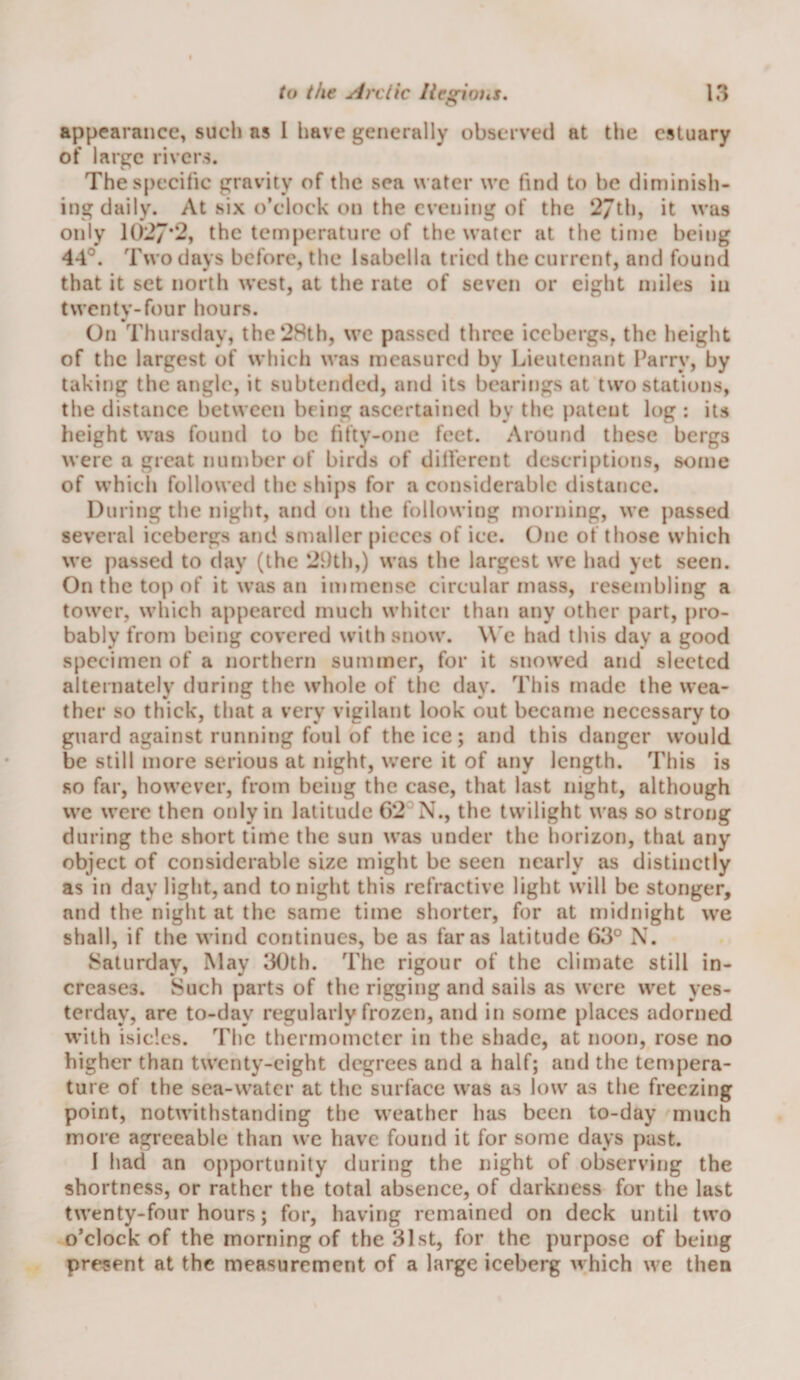 appearance, such as 1 have generally observed at tlie estuary of large rivers. The specific gravity of the sea water we find to be diminish¬ ing daily. At six o’clock on the evening of the 27th, it was only 1027*2, the tem[)eratiirc of the \vatcr at the time being 44°. Two days before, the Isabella tried the current, and found that it set north west, at the rate of seven or eight miles in twcntv-four hours. On Thursday, the 28th, we passed three icebergs, the height of the largest of which was measured by Lieutenant Parry, by taking the angle, it subtended, and its bearings at two stations, the distance between being ascertained by the patent log ; its height was found to be fifty-one feet. Around these bergs were a great number of birds of dilferent descriptions, some of which followed the ships for a considerable distance. During the night, and on the following morning, we passed several icebergs and smaller pieces of ice. One of those which we passed to day (the 2dth,) was the largest we had yet seen. On the top of it was an immense circular mass, resembling a tower, which appeared much whiter than any other part, pro¬ bably from being covered with snow. W'e had this day a good specimen of a northern summer, for it snowed and sleeted alternately during the whole of the day. This made the wea¬ ther so thick, that a very vigilant look out became necessary to guard against running foul of the ice; and this danger would be still more serious at night, were it of any length. This is so far, however, from being the case, that last night, although vve were then only in latitude 6*2^ N., the twilight was so strong during the short time the sun was under the horizon, that any object of considerable size might be seen nearly as distinctly as in day light,and tonight this refractive light will be stonger, and the night at the same time shorter, for at midnight we shall, if the wind continues, be as far as latitude 63° X. Saturday, May 30th. The rigour of the climate still in¬ creases. Such parts of the rigging and sails as were wet yes¬ terday, are to-day regularly frozen, and in some places adorned with isicles. The thermometer in the shade, at noon, rose no higher than twenty-eight degrees and a half; and the tempera¬ ture of the sea-water at the surfaec was as low as the freezing point, notwithstanding the weather has been to-day much more agreeable than we have found it for some days past. I had an opportunity during the night of observing the shortness, or rather the total absence, of darkness for the last twenty-four hours; for, having remained on deck until two o’clock of the morning of the 31st, for the purpose of being present at the measurement of a large iceberg which we then