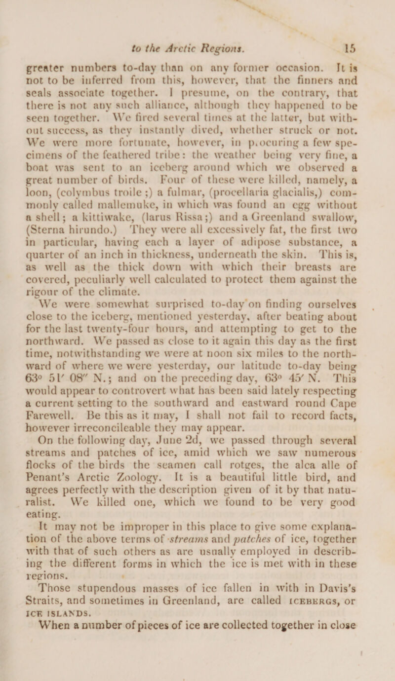 greater numbers to-day tlmn on any former occasion. It is not to be inferred from this, however, that the finners and seals associate together. 1 presume, on the contrary, that there is not any such alliance, although they happened to be seen together. \Vc tired several titnes at the lattwr, but with¬ out success, as they instantly dived, whether struck or nor. M'e were more fortunate, however, in piocurirjg a few spe¬ cimens of the feathered tribe: the weather being very fine, a boat was sent to an iceberg around which we observed a great number of birds. Four of these were killed, namely, a loon, (colyrnbus troilc ;) a fulmar, (procellaria glacialis,) com¬ monly called mallemukc, in which was found an egg without n shell; a kittiwakc, (larus Rissa;) and a Greenland swallow, (Sterna hirundo.) They were all excessively fat, the first two in particular, having each a layer of adipose substance, a quarter of an inch in thickness, underneath the skin. This is, as well as the thick down with which their breasts are covered, peculiarly well calculated to protect them against the rigour of the climate. We were somewhat surprised to-day'on finding ourselves close to the iceberg, mentioned yesterday, after beating about for the last twenty-four hours, and attempting to get to the northward. We passed as close to it again this day as the first time, notwithstanding we were at noon six miles to the north¬ ward of where we were yesterday, our latitude to-day being 51' 08 N.; and on the preceding day, ()3® 4.V N. This would appear to controvert what has been said lately respecting a current setting to the southward and eastward round Cape Farewell. Be this as it may, I shall not fail to record facts, however irreconcileable they may appear. On the following day, June 2d, we passed through several streams and patches of ice, amid which we saw numerous flocks of the birds the seamen call rotges, the alca alle of Tenant’s Arctic Zoology. It is a beautiful little bird, and agrees perfectly with the description given of it by that natu¬ ralist. We killed one, which we found to be very good eating. It may not be improper in this place to give some explana¬ tion of the above terms o( ’sfi'ccuns and patches of ice, together with that of such others as are usually employed in describ¬ ing the different forms in which the ice is met with in these regions. Those stupendous masses of ice fallen in with in Davis's Straits, and sometimes in Greenland, are called icebergs, or ICE ISLANDS. When a number of pieces of ice are collected together in close