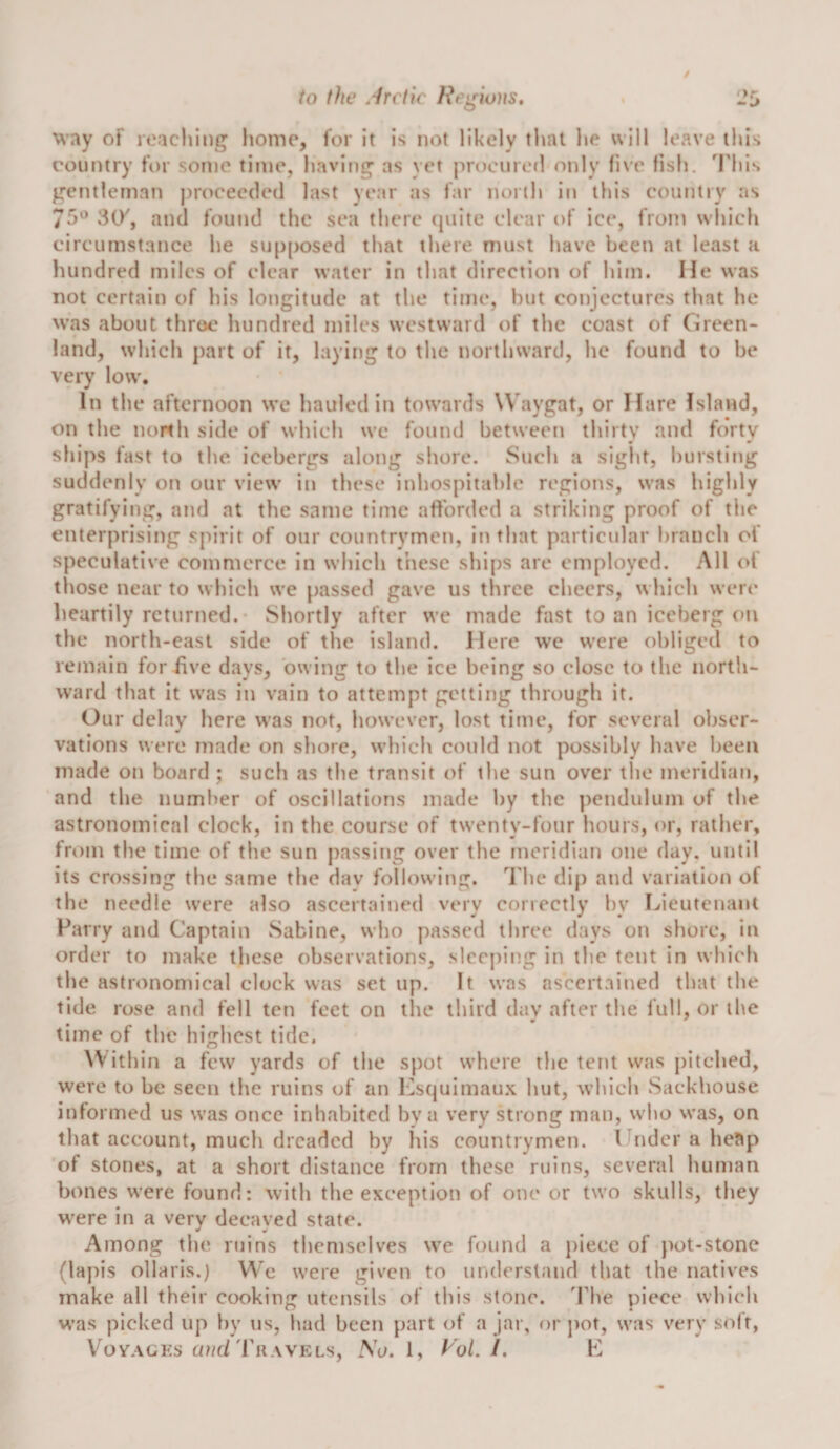 way of reaching home, for it is not likely that he will leave this country for some time, having as vet proemetl only five fish. 'I'his gentleman j)roeee(led last year as far north in this country as 75^^ SCV, and found the sea there (piite clear of ice, from which circumstance he siip[)osed that there must have been at least a Imndred miles of clear water in that direction of him. He was not certain of his longitude at the time, hut conjectures that he was about throe hundred miles westward of the coast of Green¬ land, which part of it, laying to the northward, he found to be very low. In the afternoon we hauled in towards Waygat, or Hare Island, on the north side of which wc found between thirty and forty ships fast to the. icebergs along shore. Such a sight, hursting suddeni y on our view in these inhospitahlc regions, was highly gratifying, and at the same time afforded a striking proof of the enterprising s[urit of our countrymen, in that particidar branch of speculative commerce in which these ships are employed. All (&gt;f those near to which we passed gave us three cheers, which were heartily returned. Shortly after wc made fast to an iceberg on the north-east side of the island. Here wc were obliged to remain for five days, owing to the ice being so close to the north¬ ward that it was in vain to attempt getting through it. Our delay here was not, however, lost time, for several obser¬ vations were made on shore, which could not possibly have been made on board ; such as the transit of the sun over ilie meridian, and the number of oscillations made by the pendulum of the astronomical clock, in the course of twenty-four hours, or, rather, from the time of the sun passing over the meridian one day. until its crossing the same the dav following. I'he dip and variation of the needle were also ascertained very correctly by Lieutenant Parry and Captain Sabine, who passed three days on shore, in order to make these observations, sleeping in the tent in which the astronomical clock was set up. It was ascertained that the tide rose and fell ten feet on ilie third day after the full, or the time of the highest tide. Within a few yards of the spot where the tent was pitched, were to be seen the ruins of an l-2squimau.\ hut, which Sackhouse informed us was once inhabited by a very strong man, who was, on that account, much dreaded by his countrymen. Under a he^p of stones, at a short distance from these ruins, several human bones were found: with the exception of one or two skulls, they were in a very decayed state. Among the ruins themselves we found a })iece of pot-stone (la})is ollaris.) We were given to understand that the natives make all their cooking utensils of this stone. 'The piece which was picked up by us, had been part of a jar, or pot, was v'ery soft, VoYAGKs a?/(i'IhiAVELs, No. 1, Rol. I. L