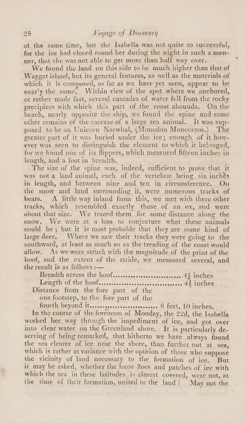 at the same time, but the Isabella was not quite so successful^ for the ice had closed round her during the night in such a man¬ ner, that she was not able to get more than half way over. We found the land on this side to he much higher than that of Waygat island, but its general features, as well as the materials of which it is composed, as far as we have yet seen, appear to he nearly the same. Within view of the spot where we anchored, or rather made fast, several cascades of water fell from the rocky precipices with which this part of the coast abounds. On the beach, nearly opposite the ship, we found the spine and some other remains of the carcase of a large sea animal. It was sup¬ posed to be an Unicorn Narwhal, (Monodon Monoceros.) The greater part of it was buried under the ice; enough of it how¬ ever was seen to distinguish the element to which it belonged, for we found one of its flippers, which measured fifteen inches in length, and a foot in breadth. The size of tlie spine was, indeed, sufficient to prove that it was not a land animal, each of tlic vertebim being six inches in length, and between nine and ten in circumference. On the snow and land surrounding it, were numerous tracks of bears. A little way inland from this, we met with three other tracks, which resembled exactly 'those of an ox, and were about that size. We traced them for some distance alone: the snow. We were at a loss to conjecture what these animals could be ; but it is most probable that they are some kind of large deer. Where we saw' their tracks they were going to the southward, at least as much so as the treading of the coast would allow. As we were struck with the magnitude of the print of the hoof, and the extent of the stride, w’e measured several, and the result is as follows :— Breadth across the hoof.4^ inches Length of the hoof.4^ inches Distance from the fore part of the one footstep, to the fore part of the foip th beyond it... 8 feet, 10 Inches. In the course of the forenoon of Monday, the 22d, the Isa bella worked her. way through the impediment of ice, and got over into clear water on the Greenland shore. It is particularly de¬ serving of being remarked, that hitherto we have always found the sea clearer of ice near the shore, than further out at sea, which is rather at variance with the opinion of those who suppose the vicinity of land necessary to the formation of ice. But it may be asked, whether the loose floes and patches of ice with which the sea in these latitudes is almost covered, were not, at the time of their formation, united to the land ? May not the
