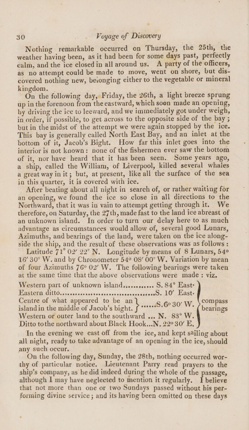 Nothing remarkable occurred on Thursday, the 25th, the weather having been, as it had been for some days past, perfectly calm, and the ice closed in all around us. A party of the officers, as no attempt could be made to move, went on shore, but dis¬ covered nothing new, belonging either to the vegetable or mineral kingdom. On the following day, Friday, the 26th, a light breeze sprung up in the forenoon from the eastward, which soon made an opening, by driving the ice to leeward, and we immediately got under weigh, in order, if possible, to get across to the opposite side of the bay ; but in the midst of the attempt we were again stopped by the ice. This bay is generally called North East Bay, and an inlet at the bottom of it, Jacob’s Bight. How far this inlet goes into the interior is not known : none of the fishermen ever saw the bottom of it, nor have heard that it has been seen. Some years ago, a ship, called the William, of Liverpool, killed several whales a great way in it; but, at present, like all the surface of the sea in this quarter, it is covered with ice. After beating about all night in search of, or rather waiting for an opening, we found the ice so close in all directions to the Northward, that it was in vain to attempt getting through it. We therefore, on Saturday, the 27th, made fast to the land ice abreast of an unknown island. In order to turn our delay here to as much advantage as circumstances would allow of, several good Lunars, Azimuths, and bearings of the land, were taken on the ice along¬ side the ship, and the result of these observations was as follows : Latitude 7l° 02^ 22 N. Longitude by means of 8 Lunars, 54® 16' 30 W. and by Chronometer 54® OS' 00 W. Variation by mean of four Azimuths 70^ 02' W. The following bearings were taken at the same time that the above observations were made : viz. Western part of unknown island,*.S. 84® East* ^ Eastern ditto.,,.,S. 10' East* I Centre of what appeared to be an I ^ Ao W island in the middle of Jacob’s bight. J. ’ / bearings Western or outer land to the southward ... N. 83® W. I Ditto to the northward about Black Hook...N. 22® 30' E, J In the evening we cast off from the ice, and kept sailing about all night, ready to take advantage of an opening in the ice, should any such occur. On the following day, Sunday, the 28th, nothing occurred wor¬ thy of particular notice. Lieutenant Parry read prayers to the ship’s company, as he did indeed during the whole of the passage, although I may have neglected to mention it regularly. I believe that not more than one or two Sundays passed without his per¬ forming divine service^ and its having been omitted on these days