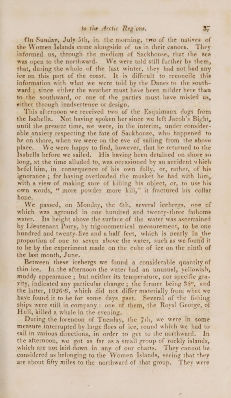 k) the i^lrctlc Reg\'})9, 57 On Suntlar, July Jili, in the imnnlng, (wo of ihr natirrg of the Women Ulands came alongside of us In their canoes. 'I'hey informed us, through the medium of Snekhouse, tl»at the sen was open to the northward. VVe were told still further by them, (hat, during the whole of the last winter, they had not had any ice on this part of the coast. It is difTicult to reconcile this information with what we were told by the Danes to the south¬ ward ; since either the weather must have been milder here than to the southward, or one of the parties must have misled us, either through inadvertence or design. 'I'his afternoon we received two of the Esf|uimaux dogs from (he Isabella. Xot having spoken her since we left Jacob’s Bight, until the present time, we were, in the interim, under consider¬ able anxiety respecting the fate of Sackhousc, who happened to he on shore, when we were on the eve of sailing from the above place. V\’e W’ere happy to find, however, tliat he returned to the Isabella before we sailed. 11 is having been detained on shore so long, at the time alluded to, was occasioned by an accident which befcl him, in consequence of his owui folly, or, rather, of his ignorance ; for having overloade<l the musket he had with him, with a view' of making sure of killing his object, or, to use hi-i own words, ** more powder more kill,” it fractured his collar bone. VVe passed, on Monday, the Cth, several icebergs, one of which was aground in one hundred and twenty-three fathoms water. Its height above the surface of the water was ascertained by Lfeutenant Parry, by trigonometrical measurement, to be one hundred and twenty-five and a half feet, which is nearly in ^the proportion of one to seven above the water, such as we found if to be by the experiment made on the cube of ice on the ninth of the last month, June. Between these icebergs we found a considerable quantity of thin ice. In the afternoon the water bad an unusual, yellowish, muddy appearance ; but neither its temperature, nor specific gra¬ vity, indicated any particular change ; tlie former being 35’’, and the latter, 1026*6*, which did not differ materially from what we have found it to he for son}e days past. Several of the fishing ships were still in company : one of them, the Royal George, of Hull, killed a whale in the evening. During the forenoon of Tuesday, the were in some measure interrupted by large floes of ice, round which We had to sail in various directions, in order to get to the northward. In the afternoon, we got as far as a small grou]) of rockly islands, which are not laid down in any of our charts. 'Phey cannot he considered as belonging to the Women Islands, seeing that they are alx)ut fifty miles to the northw'ard of that group. They were r