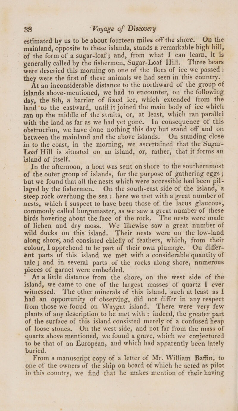 estimated by us to be about fourteen miles off the shore. On the mainland, opposite to these islands, stands a remarkable high hillj^ of the form of a sugar-loaf 5 and, from what I can learn, it is generally called by the fishermen, Sugar-Loaf Hill. Three bears were descried this morning on one of the floes of ice we passed : they w^ere the first of these animals we had seen in this country. At an inconsiderable distance to the northward of the group of islands above-mentioned, we had to encounter, on the following day, the 8th, a barrier of fixed ice, which extended from the land to the eastward, until it joined the main body of ice which ran up the middle of the straits, or, at least, which ran parallel with the land as far as we had yet gone. In consequence of this obstruction, w^e have done nothing this day but stand off and on between the mainland and the above islands. On standing close in to the coast, in the morning, we ascertained that the Sugar- Loaf Hill is situated on an island, or, rather, that it forms an island of itself. In the afternoon, a boat was sent on shore to the southernmost of the outer group of islands, for the purpose of gathering eggs; but we found that all the nests which were accessible had been pil¬ laged by the fishermen. On the south-east side of the island, a steep rock overhung the sea : here we met with a great number of nests, which I suspect to have been those of the lacus glaucous, commonly called burgomaster, as we saw a great number of these birds hovering about the face of the rock. The nests were made of lichen and dry moss. We likewise saw a great number of wild ducks on this island. Their nests were on the low-land along shore*, and consisted chiefly of feathers, which, from their colour, I apprehend to be part of their own plumage. On differ¬ ent parts of this island we met with a considerable quantity of talc I and in several parts of the rocks along shore, numerous pieces of garnet were embedded. ' At a little distance from the shore, on the west side of the island, we came to one of the largest masses of quartz I ever witnessed. The other minerals of this island, such at least as I had an opportunity of observing, did not differ in any respect from those we found on Waygat island. There w’ere very few plants of any description to be met with : indeed, the greater part of the surface of this island consisted merely of a confused heap of loose stones. On the west side, and not far from the mass of quartz above mentioned, we found a grave, which we conjectured to be that of an European, and which had apparently been lately buried. From a manuscript copy of a letter of Mr. William Baffin, to one of the owners of the ship on board of which he acted as pilot m this country, we find that he makes mention of their having