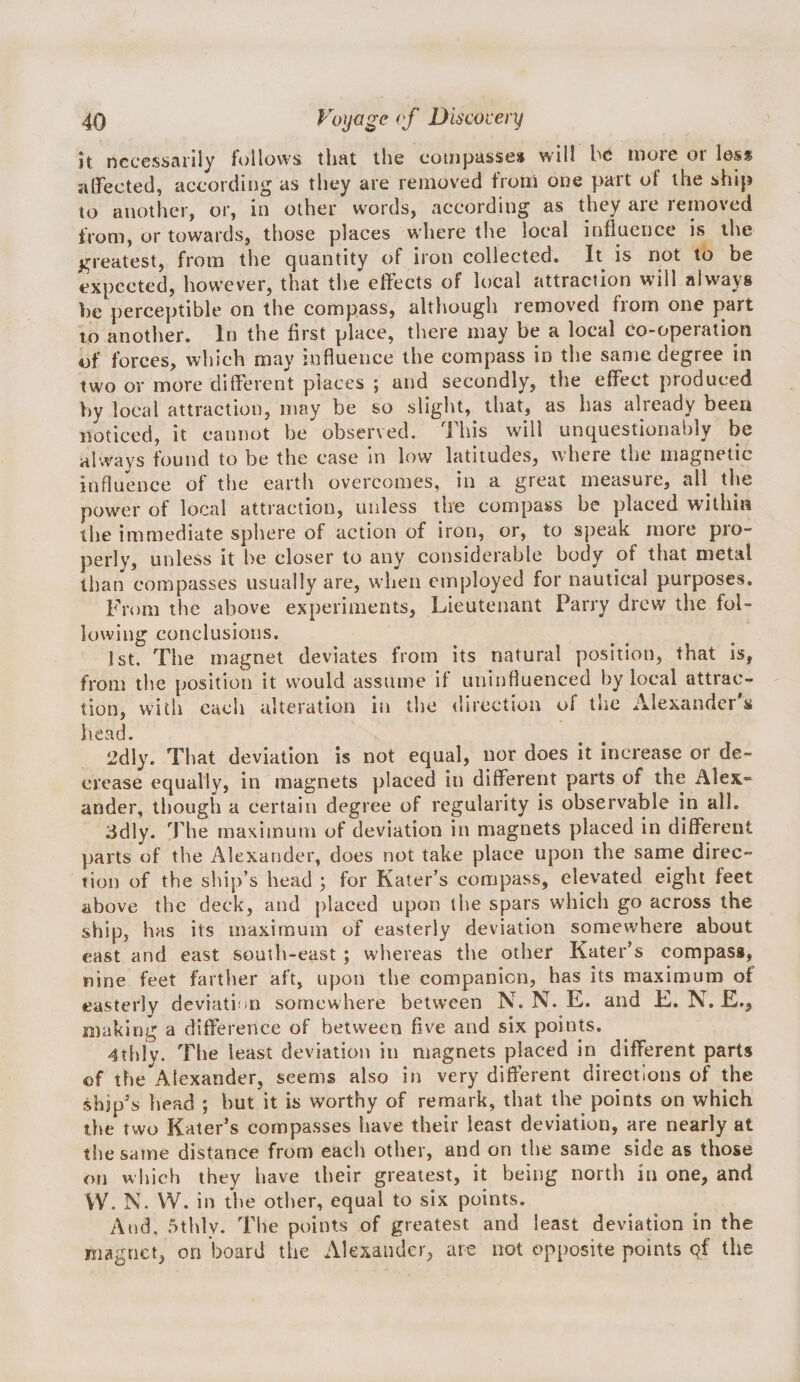 h necessarily follows that the cotnpasse* will more or less affected, according as tht7 are removed from one part of the ship to another, or, in other words, according as they are removed from, or towards, those places where the local influence is the greatest, from the quantity of iron collected. It is not to be expected, however, that the effects of local attraction will always be perceptible on the compass, although removed from one part to another. In the first place, there may be a local co-operation of forces, which may influence the compass in the same degree in two or more different places ; and secondly, the effect produced by local attraction, may be so slight, that, as has already been noticed, it cannot be observed. This will unquestionably be always found to be the case In low latitudes, where the magnetic influence of the earth overcomes, in a great measure, all^ the power of local attraction, unless the compass be placed within the immediate sphere of action of iron, or, to speak more pio- perly, unless it be closer to any considerable body of that metal than compasses usually are, when employed for nautical purposes. From the above experiments, Lieutenant Parry drew the fol¬ lowing conclusions. 1st. The magnet deviates from its natural position, that is, from the position it would assume if uninfluenced by local attrac¬ tion, with each alteration in the &lt;lirectlon of the Alexander s head. 2dly. That deviation is not equal, nor does it increase or de¬ crease equally, in magnets placed in different parts of the Alex¬ ander, though a certain degree of regularity is observable in all. 3dly. The maximum of deviation in magnets placed in different parts of the Alexander, does not take place upon the same direc¬ tion of the ship’s head ; for Kater’s compass, elevated eight feet above the deck, and placed upon the spars which go across the ship, has its maximum of easterly deviation somewhere about east and east south-east ; whereas the other Kater’s compass, nine feet farther aft, upon the companion, has its maximum of easterly deviatifin somewhere between N. N. E. and E. N. E., making a difference of between five and six points. 4thiy. The least deviation in magnets placed in different parts of the Alexander, seems also in very different directions of the ship’s head ; but it is worthy of remark, that the points on which the two Kater’s compasses have their least deviation, are nearly at the same distance from each other, and on the same side as those on which they have their greatest, it being north in one, and VV. N. VV. in the other, equal to six points. And. 5thly. The points of greatest and least deviation in the magnet, on board the Alexander, are not opposite points qf the