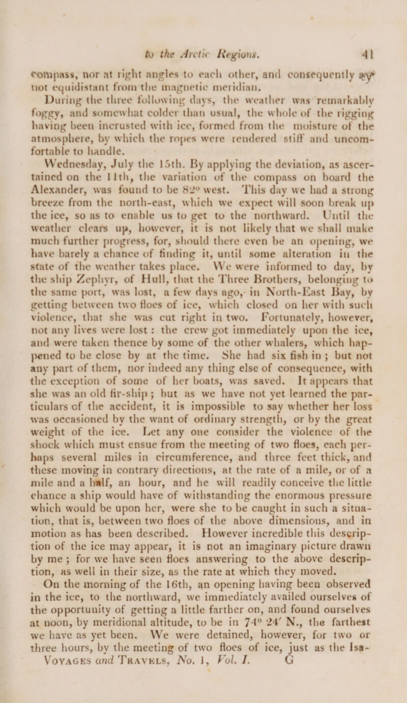 compass, nor at right angles to each other, and consequently not equidistant from the magnetic meiidian. During tlie three following days, the weather was remarkahlv foggy, and somewhat colder than usual, the whole of the rigging having been incrusted with ice, formed from tin; moisture of the atmospheie, by which the ropes were rendered stilf and uncom¬ fortable to handle. Wednesday, July the 15th. By applying the deviation, as ascer¬ tained on the llth, the variation of the compass on board the Alexander, was found to be 8‘J^ west. This day we had a strong breeze from the north-east, which we expect will soon break up the ice, so as to enable us to get to the northward. I’ntil the weather clears up, however, it is not likely that we shall make much further progress, for, should there even be an opening, we have barely a chance of finding it, until some alteration in the state of the weather takes place. W e were informed to day, by the ship Zephyr, of Hull, that the I hree Brothers, belonging tt» the same port, was lost, a few days ago, in North-Kast Jiay, by getting between two Hoes of ice, wliich closed on her with such violence, that she was cut right in two. Fortunately, liowever, not any lives were lost : the crew got immediately upon the ice, and were taken thence by some of the other whalers, which hap- |&gt;ened to be close by at the time. She had six fish in ; but not any jrart of them, nor indeed any thing else of consequence, with the exception of some of her boats, was saved. It appears that she was an old fir-ship ; but as we have not yet learned the par¬ ticulars of the accident, it is impossible to say whether her loss was occasioned by the want of ordinary strength, or by the great weight of the ice. I./et any one consider the violence of the shock which must ensue from the meeting of two floes, each per¬ haps several miles in circumference, and three feet thick, and these moving in contrary directions, at the rate of a mile, or of a mile and a half, an hour, and he will readily conceive the little chance a ship would have of withstanding the enormous pressure which would be upon her, were she to be caught in such a situa¬ tion, that is, between two floes of the above dimensions, and in motion as has been described. However incredible this descrip¬ tion of the ice may appear, it is not an imaginary [)icture. drawn by me ; for we have seen floes answering to the above descrip¬ tion, as well in their size, as the rate at which they moved. On the morning of the Kith, an opening having been observed in the ice, to the northward, we immediately availed ourselves of the opportunity of getting a little farther on, and found ourselves at noon, by meridional altitude, to be in J D 24' N., the farthest we have as yet been. We were detained, however, for two or three hours, by the meeting of two floes of ice, just as the Isa-