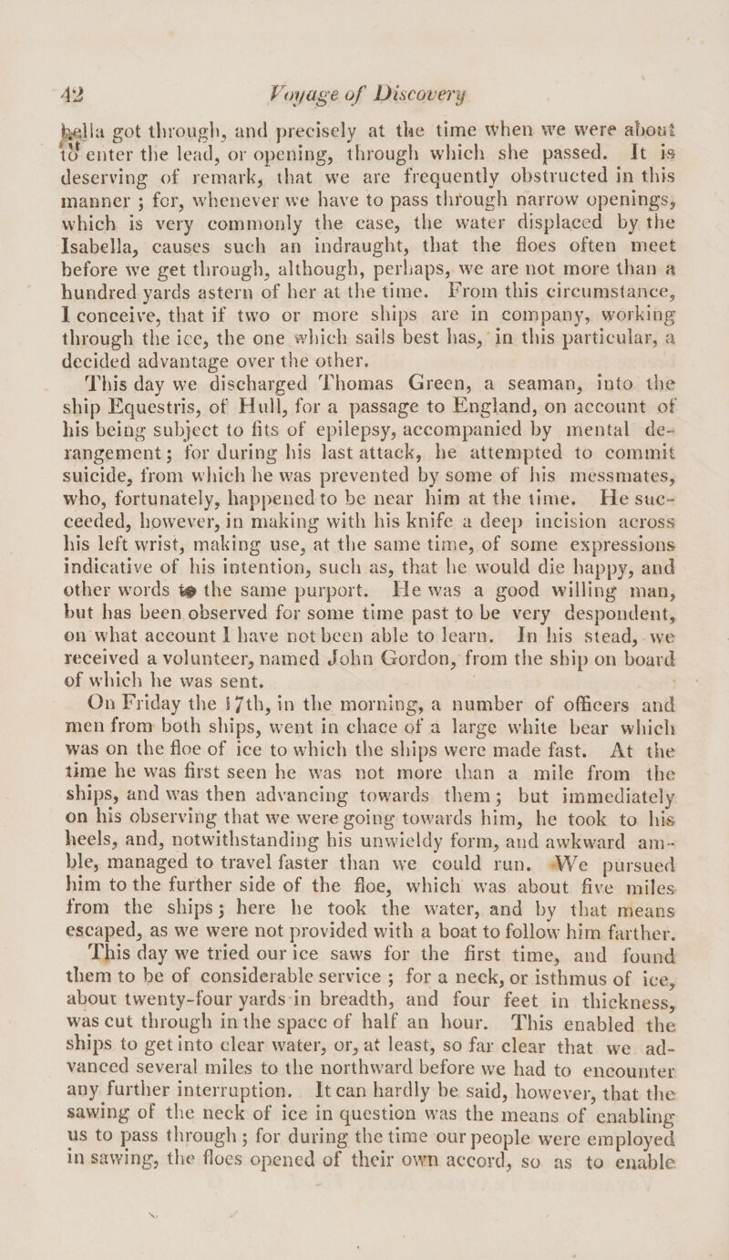 got tlirougb^ and precisely at tke time when we were about lo enter the lead, or opening, through which she passed. It is deserving of remark, that we are frequently obstructed in this manner ; for, whenever we have to pass through narrow openings, which is very commonly the case, the water displaced by the Isabella, causes such an indraught, that the floes often meet before we get through, although, perhaps, w^e are not more than a hundred yards astern of her at the time. From this circumstance, 1 conceive, that if two or more ships are in company, working through the ice, the one vyhich sails best has, in this particular, a decided advantage over the other. This day we discharged Thomas Green, a seaman, into the ship Equestris, of Hull, for a passage to England, on account of his being subject to fits of epilepsy, accompanied by mental de¬ rangement; for during his last attack, he attempted to commit suicide, from which he was prevented by some of his messmates, who, fortunately, happened to be near him at the time. He suc¬ ceeded, however, in making with his knife a deep incision across his left wrist, making use, at the same time, of some expressions indicative of his intention, such as, that he would die happy, and other w^ords t# the same purport. He was a good willing man, but has been observed for some time past to be very despondent, on what account I have not been able to learn. In his stead, we received a volunteer, named John Gordon, from the ship on board of which he was sent. On Friday the I7th, in the morning, a number of officers and men from both ships, went in chace of a large white bear wliich was on the floe of ice to wdiich the ships were made fast. At the time he was first seen he was not more than a mile from the ships, and was then advancing towards them; but immediately on his observing that we were going towards him, he took to his heels, and, notwithstanding his unwieldy form, and awkward am¬ ble, managed to travel faster than we could run. We pursued him to the further side of the floe, which was about five miles from the ships; here he took the water, and by that means escaped, as w^e were not provided with a boat to follow him farther. This day we tried our ice saws for the first time, and found them to be of considerable service ; for a neck, or isthmus of ice, about twenty-four yards in breadth, and four feet in thickness, was cut through in the space of half an hour. This enabled the ships to get into clear water, or, at least, so far clear that we ad¬ vanced several miles to the northward before we had to encounter any further interruption. It can hardly be said, however, that the sawing of the neck of ice in question was the means of enabling us to pass through; for during the time our people wx're employed in sawing, the floes opened of their own accord, so as to enable