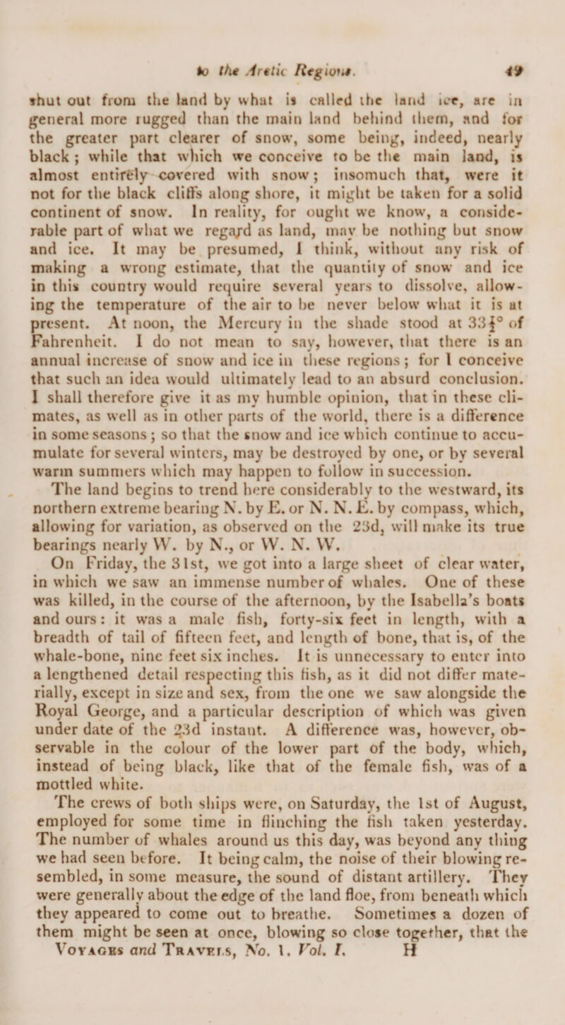 k) tht Ar€tk Rtglom. 4*0 fhut out from the land by what is called the laud ice, are in Ijeneral more rugged than the main land behind them, and for the greater part clearer of snow, some being, indeed, nearly black ; w'hile that wliich we conceive to be the main land, is almost entirely covered with snow; insomuch that, were it not for the black clid's along shore, it might be taken for a solid continent of snow. In reality, for ought we know, a conside¬ rable part of what we rega/d as land, may he nothing hut snow and ice. It may be presumed, 1 think, without any risk of making a wrong estimate, that the quaniily of snow and ice in this country would require several years to dissolve, allow¬ ing the temperature of the air to he never below what it is at present. At noon, the Mercury in the shade stood at of Fahrenheit. I do not mean to say, however, that there is an annual increase of snow and ice in these regions; for I conceive that such an idea would ultimately lead to an absurd conclusion. I shall therefore give it as my humble opinion, that in these cli¬ mates, as well as in other parts of the world, there is a difference in some seasons; so that the snow and ice which continue to accu¬ mulate for several winters, may be destroyed by one, or by several warm summers which may happen to follow' in succession. The land begins to trend here considerably to the westw’ard, its northern extreme bearing \. by E. or N. N. E. by compass, which, allowing for variation, as observed on the 23d, will make its true bearings nearly VV. by N., or \V. N. \V, On Friday, the 31st, we got into a large sheet of clear water, in which we saw an immense number of whales. One of these was killed, in the course of the afternoon, by the Isabella’s boats and ours; it w'as a male fish, forty-six feet in length, with a breadth of tail of fifteen feet, and length of bone, that is, of the whale-bone, nine feet six inches. It is unnecessary to enter into a lengthened detail respecting this fish, as it did not differ mate¬ rially, except in size and sex, from the one w e saw' alongside the Royal George, and a particular description of w’hich was given under date of the i?3d instant. A difi'erence was, however, ob¬ servable in the colour of the lower part of the body, w’hich, instead of being black, like that of the female fish, was of a mottled white. The crews of both ships w'ere, on SaturdaVj the 1st of August, employed for some time in flinching the fish taken yesterday. The number of whales around us this day, was beyond any thing we had seen before. It being calm, the noise of their blowing re¬ sembled, in some measure, the sound of distant artillery. They were generally about the edge of the land floe, from beneath which they appeared to come out to breathe. Sometimes a dozen of them might be seen at once, blowing so close together, that the V’ovAGHs and Travki.s, \o. 1. VoU /. H