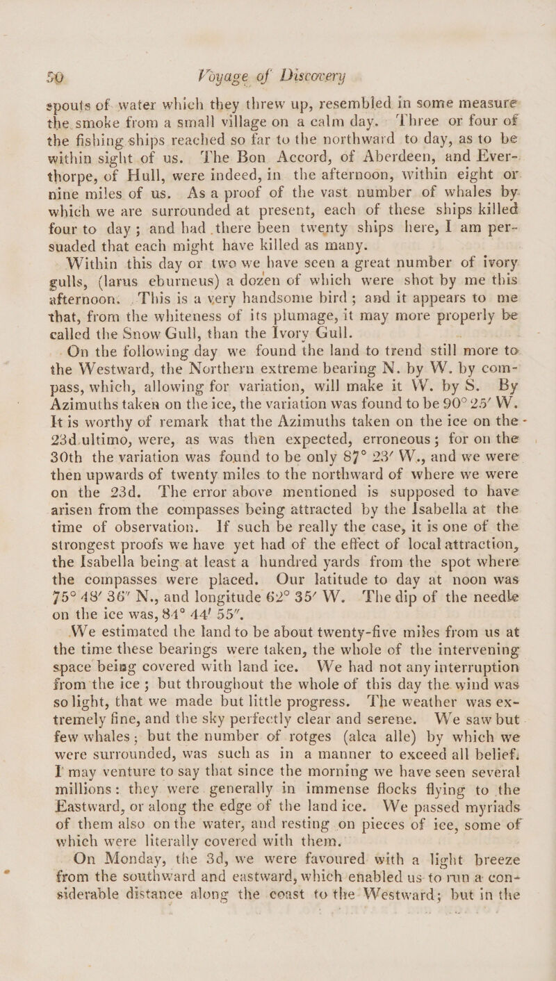 spouts of water which they threw up, resembled in some measure the smoke from a small village on a calm day. Three or four of the fishing ships reached so far to the northward to day, as to be within sight of us. The Bon Accord, of Aberdeen, and Ever- thorpe, of Hull, were indeed, in the afternoon, within eight or nine miles of us. As a proof of the vast number of whales by- which we are surrounded at present, each of these ships killed four to day ; and had.there been twenty ships here, I am per¬ suaded that each might have killed as many. Within this day or two we have seen a great number of ivory gulls, (larus eburneus) a dozen of which were shot by me this afternoon. This is a very handsome bird ; and it appears to me that, from the whiteness of its plumage, it may more properly be called the Snow Gull, than the Ivory Gull. On the following day we found the land to trend still more to the Westward, the Northern extreme bearing N. by W. by com¬ pass, which, allowing for variation, will make it VV. by S. By Azimuths taken on the ice, the variation was found to be 90° 25' W. It is worthy of remark that the Azimuths taken on the ice on the - 23d ultimo, were, as was then expected, erroneous; for on the , 30th the variation was found to be only 87^^ 23^ W., and we were then upwards of twenty miles to the northward of where we w^ere on the 23d. The error above mentioned is supposed to have arisen from the compasses being attracted by the Isabella at the time of observation. If such be really the case, it is one of the strongest proofs w^e have yet had of the effect of local attraction^ the Isabella being at least a hundred yards from the spot where the compasses were placed. Our latitude to day at noon was 75° 48' 3b'' N., and longitude 62° 35' W. The dip of the needle on the ice was, 84° 44' 55. We estimated the land to be about twenty-five miles from us at the time these bearings were taken, the whole of the intervening space beiiag covered with land ice. We had not any interruption from the ice ; but throughout the whole of this day the wind was so light, that we made but little progress. The weather was ex¬ tremely fine, and the sky perfectly clear and serene. We saw but few whales; but the number of rotges (alca alle) by which we were surrounded, was sueli as in a manner to exceed all belief. I may venture to say that since the morning we have seen several millions: they were generally in immense fiocks flying to the Eastward, or along the edge of the land ice. We passed myriads of them also on the water, and resting on pieces of ice, some of which were literallv covered with them. «• On Monday, the 3d, we w'ere favoured with a light breeze from the southw^ard and eastward, which enabled us to run a con¬ siderable distance along the coast to the Westward; hut in the