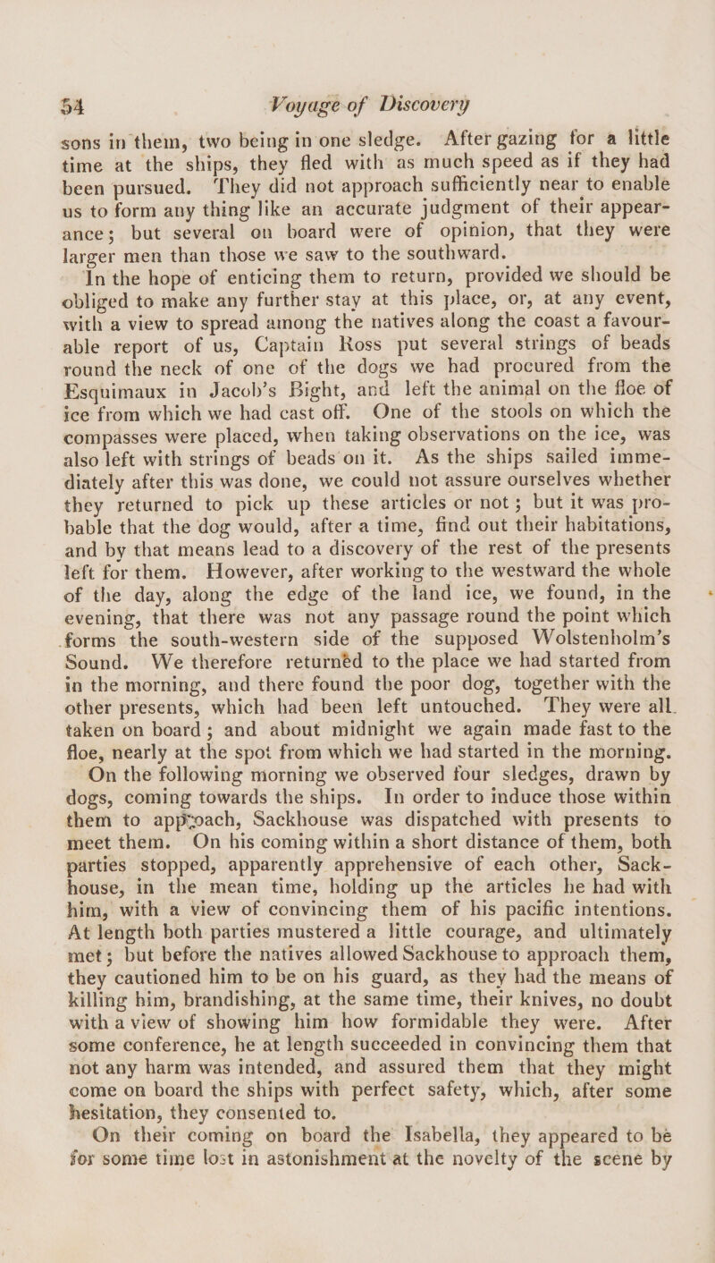 sons in them, two being in one sledge. After gazing for a little time at the ships, they fled with as much speed as if they had been pursued. They did not approach sufficiently near to enable us to form any thing like an accurate judgment of their appear¬ ance; but several on board were of opinion, that they were larger men than those we saw to the southward. In the hope of enticing them to return, provided we should be obliged to make any further stay at this place, or, at any event, with a view to spread among the natives along the coast a favour¬ able report of us, Captain Ross put several strings of beads round the neck of one of the dogs we had procured from the Esquimaux in Jacob’s Bight, and left the animal on the floe of ice from which we had cast off. One of the stools on which the compasses were placed, when taking observations on the ice, was also left with strings of beads on it. As the ships sailed imme¬ diately after this was done, we could not assure ourselves whether they returned to pick up these articles or not; but it was pro¬ bable that the dog would, after a time, find out their habitations, and by that means lead to a discovery of the rest of the presents left for them. However, after working to the westward the whole of the day, along the edge of the land ice, we found, in the evening, that there was not any passage round the point which forms the south-western side of the supposed Wolstenholm’s Sound. We therefore returned to the place we had started from in the morning, and there found the poor dog, together with the other presents, which had been left untouched. They were all. taken on board; and about midnight we again made fast to the floe, nearly at the spot from which we had started in the morning. On the following morning we observed four sledges, drawn by dogs, coming towards the ships. In order to induce those within them to ap{^';oach, Sackhouse was dispatched with presents to meet them. On his coming within a short distance of them, both parties stopped, apparently apprehensive of each other. Sack- house, in the mean time, holding up the articles he had with him, with a view of convincing them of his pacific intentions. At length both parties mustered a little courage, and ultimately met; but before the natives allowed Sackhouse to approach them, they cautioned him to be on his guard, as they had the means of killing him, brandishing, at the same time, their knives, no doubt with a view of showing him how formidable they were. After some conference, he at length succeeded in convincing them that not any harm was intended, and assured them that they might come on board the ships with perfect safety, which, after some hesitation, they consented to. On their coming on board the Isabella, they appeared to be for some time lost in astonishment at the novelty of the scene by