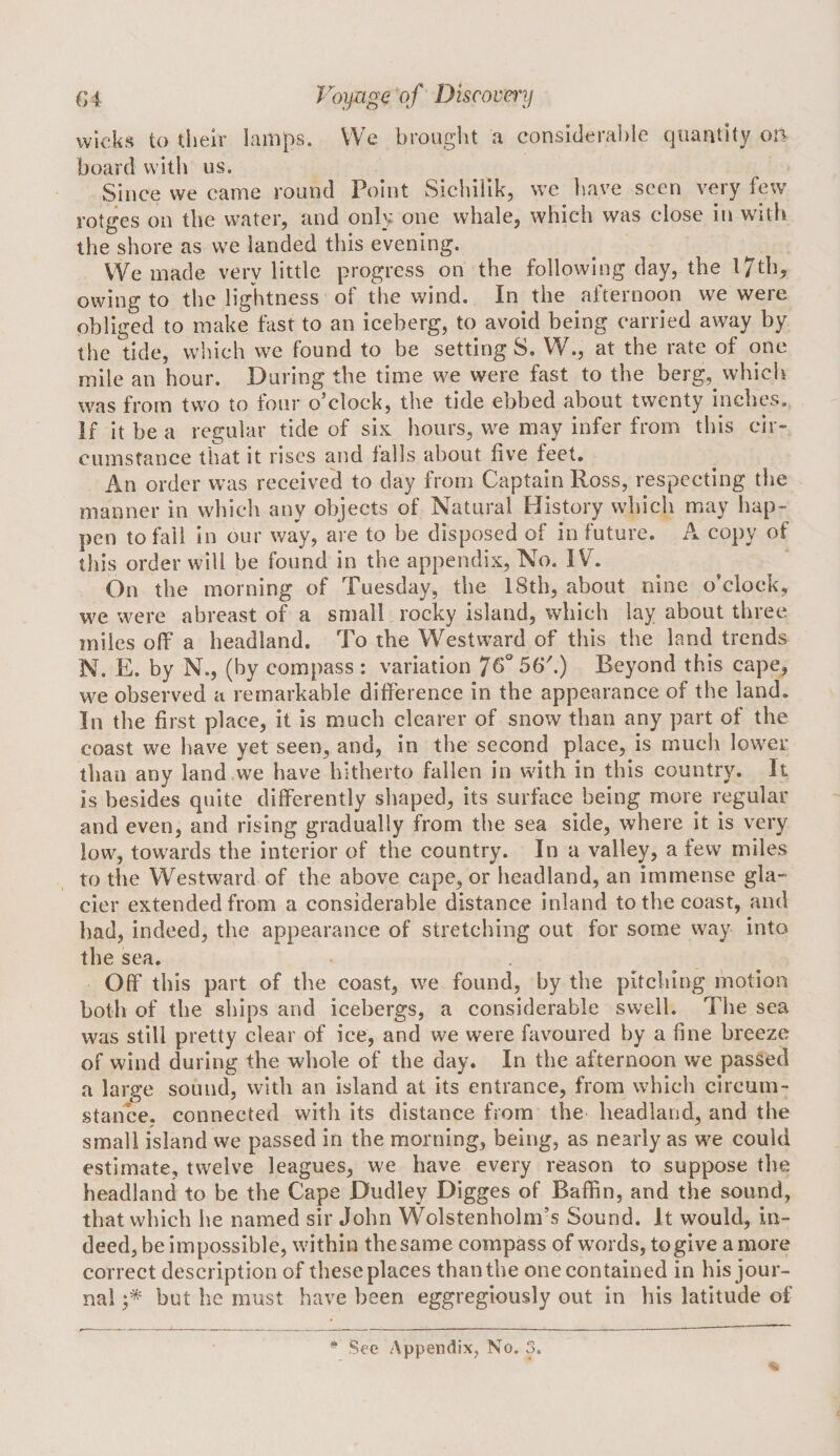 wicks to their lamps. VVe brought a considera1)le quantity on board with us. Since we came round Point Sichiiik, we liave seen very few rotges on the water, and ouhz one whale, which was close in with the shore as we landed this evening. We made verv little progress on the following day, the l7th, owing to the lightness of the wind. In the afternoon we were obliged to make fast to an iceberg, to avoid being carried away by the tide, which we found to be setting S. W., at the rate of one mile an hour. During the time we were fast to the berg, which was from two to four o’clock, the tide ebbed about twenty inches. If it be a regular tide of six hours, we may infer from this cir¬ cumstance that it rises and falls about five feet. An order was received to day from Captain Ross, respecting the manner in which any objects of Natural History which may hap¬ pen to fall in our way, are to be disposed of in future. A copy of this order will be found in the appendix, No. IV. On the morning of Tuesday, the 18th, about nine o’clock, we were abreast of a small rocky island, which lay about three miles off a headland. To the Westward of this the land trends N. E. by N., (by compass : variation 56\) Beyond this cape, we observed a remarkable difference in the appearance of the land. In the first place, it is much clearer of snow than any part of the coast we have yet seen, and, in the second place, is much lower than any land we have hitherto fallen in with in this country. It is besides quite differently shaped, its surface being more regular and even, and rising gradually from the sea side, where it is very low, towards the interior of the country. In a valley, a few miles to the Westward of the above cape, or headland, an immense gla¬ cier extended from a considerable distance inland to the coast, and had, indeed, the appearance of stretching out for some way into the sea. Off’ this part of the coast, we found, by the pitching motion both of the ships and icebergs, a considerable swell. The sea was still pretty clear of ice, and we were favoured by a fine breeze of wind during the whole of the day. In the afternoon we passed a large sound, with an island at its entrance, from which circum¬ stance. connected with its distance from the headland, and the small island we passed in the morning, being, as nearly as we could estimate, twelve leagues, we have every reason to suppose the headland to be the Cape Dudley Digges of Baffin, and the sound, that which he named sir John Wolstenholm’s Sound. It would, in¬ deed, be impossible, within the same compass of words, to give a more correct description of these places than the one contained in his jour¬ nal but he must have been eggregiously out in his latitude of * See Appendix, No. 3.