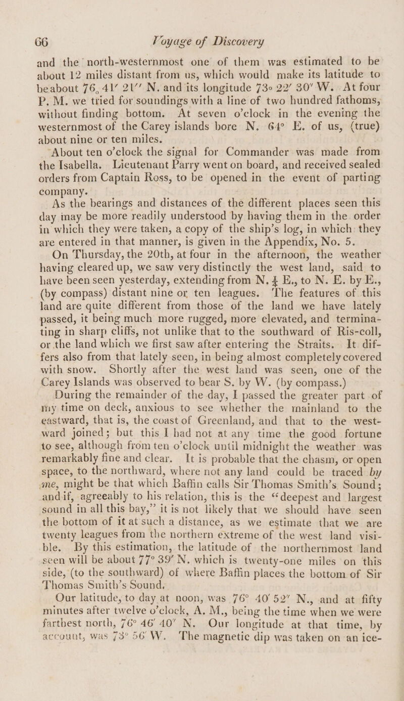 and the north-westernmost one of them was estimated to be about 12 miles distant from us, which would make its latitude to be about *J(\ 41' 21 N. and its longitude 73^ 22' 30'' W. At four P. M. we tried for soundings with a line of two hundred fathoms, witliout finding bottom. At seven o’clock in the evening the westernmost of the Carey islands bore N. (vP E. of us, (true) about nine or ten miles. About ten o’clock the signal for Commander was made from the Isabella. Lieutenant Parry went on board, and received sealed orders from Captain Ross, to be opened in the event of parting company. As the bearings and distances of the different places seen this day inay be more readily understood by having them in the order in which they were taken, a copy of the ship’s log, in which they are entered in that manner, is given in the Appendix, No. 5. On Thursday, the 20th, at four in the afternoon, the weather having cleared up, we saw very distinctly the west land, said to have been seen yesterday, extending from N. J E., to N. E. by E., (by compass) distant nine or. ten leagues. The features of this land are quite different from those of the land we have lately passed, it being much more rugged, more elevated, and termina¬ ting in sharp cliffs, not unlike that to the southward of Ris-coll, or the land which we first saw after entering the Straits. It dif¬ fers also from that lately seen, in being almost completely covered with snow. Shortly after the west land was seen, one of the Carey Islands was observed to bear S. by W. (by compass.) During the remainder of the day, I passed the greater part of my time on deck, anxious to see whether the mainland to the eastward, that is, the coast of Greenland, and that to the west¬ ward joined; but this I had not at any time the good fortune to see, although from ten o’clock until midnight the weather was remarkably fine and clear. It is probable that the chasm, or open space, to the northward, where not any land could be traced by me, might be that which Baffin calls Sir Thomas Smith’s Sound; and If, agreeably to his relation, this is the ‘‘deepest and largest sound in all this bay,” it is not likely that we should have seen the bottom of it at such a distance, as we estimate that we are twenty leagues from the northern extreme of the west land visi¬ ble. By this estimation, the latitude of the northernmost land seen will be about 77° 39'N. which is twenty-one miles on this side, (to the southward) of where Baffin places the bottom of Sir Thomas Smith’s Sound, Our latitude, to day at noon, was 7^° 40'52 N., and at fifty minutes after twelve o’clock, A. M., being the time when we were farthest north, 7b° 46' 40' N. Our longitude at that time, by account, was fb' 56' W. The magnetic dip was taken on an ice-