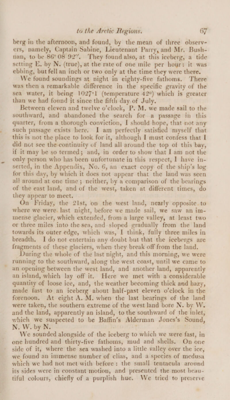 berg in tlic afternoon, and found, by the mean of three observ¬ ers, namely. Captain Sabine, Lieutenant Parry^andMr. 15ush- nan, to be 80® 08 02. They found also, at this iceberg, a tide setting K. by N. (true), at tlie rate of one mile per hour: it was ebbing, but fell an inch or two only at the time they were there. W'e found soundings at night in eighty-five fathoms, 'rhere was then a remarkable difference in the specific gravity of the sea water, it being 1027*1 (temperature 12^*) which is greater than we had found it since the fifth day of July. Hetween eleven and twelve o’clock, P. M. we made sail to the southward, and abandoned the search for a passage in this (juarter, from a thorough conviction, I should hope, that not any such passage exists here. 1 am j)erfcctly satisfied ntyself that this is not the place to look for it, although 1 must confess that I did not see the continuity of land all around the top of this bay, if it may be so termed; and, in order to show that 1 am not the only person who has been unfortunate in this res])cct, I have in¬ serted, in the Appendix, No. G, an exact copy of the ship’s log for this day, by which it does not appear that the land was seen all around at one time ; neither, by a con)parison of the bearings of the east land, and of the west, taken at different times, do they appear to meet. On Friday, the 21st, on the west land, nearly opposite to where we were last night, before we made sail, we saw an im¬ mense glacier, which extended, from a large valley, at least two or three miles into the sea, and sloped gradually from the land towards its outer edge, which was, 1 think, fully three miles in breadth. I do not entertain any doubt but that the icebergs arc fragments of these glaciers, when they break off from the land. Jfuring the whole of the last night, and this morning, we were running to the southward, along the west coast, until we came to an opening between the west land, and another land, apparently an island, which lay off' it. Here we met with a considerable quantity of loose ice, and, the weather becoming thick and hazy, made fast to an iceberg about half-past eleven o’clock in the forenoon. At eight A. M. when the last bearings of the land were taken, the southern extreme of the west land bore N. by \V. and the land, apparently an island, to the southward of the inlet, which \vc suspected to be Baffin’s Alderman Jones’s Sound, N. VV. by N. VVe sounded alongside of the iceberg to which wc were fast, in one hundred and thirty-five fathoms, mud and shells. On one side of it, where the sea washed into a little valley over the ice, we found an immense number of clias, and a species of medusa which wc had not met with before : the small tcntacula around its sides were in constant motion, and ])rcsrntcd tlie most beau¬ tiful colours, chiefly of a purplish hue. We tried to preserve