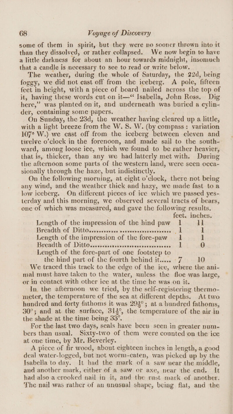some of them in spirit, but they were no sooner thrown into it than they dissolved, or rather collapsed. We now begin to have a little darkness for about an hour towards midnight, insomuch that a candle is necessary to see to read or write below. The weather, during the whole of Saturday, the 22d, being foggy, we did not cast off from the iceberg. A pole, fifteen feet in height, with a piece of board nailed across the top of it, having these words cut on it—‘‘ Isabella, John Ross. Dig here,’' was planted on it, and underneath was buried a cylin¬ der, containing some papers. On Sunday, the 23d, the weather having cleared up a little, with a light breeze from the W. S. W. (by compass : variation 107® W.) we cast off from the iceberg between eleven and twelve o’clock in the forenoon, and made sail to the south¬ ward, among loose ice, which we found to be rather heavier, that is, thicker, than any we had latterly met with. During the afternoon some parts of the western land, w^ere seen occa¬ sionally through the haze, but indistinctly. On the following morning, at eight o’clock, there not being any wind, and the weather thick and hazy, we made fast to a low iceberg. On different pieces of ice which we passed yes¬ terday and this morning, we observed several tracts of bears, one of which was measured, and gave the following results. feet, inches. Length of the impression of the hind paw 1 11 Breadth of Ditto..... , 1 1 Length of the impression of the fore-paw 1 1 Breadth of Ditto. 1 0 Length of the fore-part of one footstep to the hind part of the fourth behind it. 7 10 We traced this track to the edge of the ice, where the ani¬ mal must have taken to the water, unless the floe was large, or in contact with other ice at the time he was on it. In the afternoon we tried, by the self-registering thermo¬ meter, the temperature of the sea at different depths. At two liundred and Ibrty fathoms it was 29|°; at a hundred fathoms, 30°; and at the surface, 3I|°, the temperature of the air in the shade at the time being 33°. For the last two days, seals have been seen in greater num¬ bers than usual. Sixty-two of them were counted on the ice at one time, by Mr. Beverley. A piece of fir wood, about eighteen inches in length, a good deal water-logged, but not worm-eaten, was picked up by the Isabella to day. It had the mark of a saw near the middle, and another mark, either of a saw or axe, near the end. It had also a crooked nail in it, and the rust mark of another. The nail was rather of an unusual shape, being flat, and the
