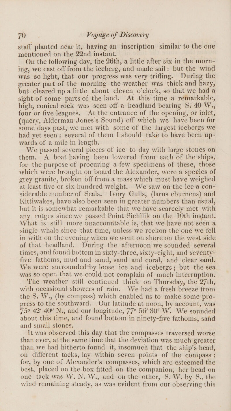 staff planted near it, having an inscription similar to the one mentioned on the 22nd instant. On the following day, the 26th, a little after six in the morn¬ ing, we cast off from the iceberg, and made sail: but the wind was so light, that our progress was very trifling. During the greater part of the morning the weather was thick and hazy, but cleared up a little about eleven o’clock, so that we had a sight of some ptirts of the land. At this time a remarkable, high, conical rock was seen off a headland bearing S. 40 W., four or five leagues. At the entrance of the opening, or inlet, (query, Alderman Jones’s Sound) off which we have been for some days past, we met with some of the largest icebergs we had vet seen : several of them I should take to have been up- wards of a mile in length. We passed several pieces of ice to day with large stones on them. A boat having been lowered from each of the ships, for the purpose of procuring a few specimens of these, those which were brought on board the Alexander, were a species of grey granite, broken off from a mass which must have weighed at least five or six hundred weight. We saw on the ice a con¬ siderable number of Seals. Ivory Gulls, (larus eburneus) and Kittiwakes, have also been seen in greater numbers than usual, but it is somewhat remarkable that we have scarcely met with any rotgcs since we passed Point Sichilik on the lOth instant. What is still more unaccountable is, that we have not seen a single whale since that time, unless we reckon the one we fell in with on the evening when we went on shore on the west side of that headland. During the afternoon we sounded several times, and found bottom in sixty-three, sixty-eight, and seventy- five fathoms, mud and sand, sand and coral, and clear sand. We were surrounded by loose ice and icebergs; but the sea was so open that we could not complain of much interruption. The weather still continued thick on Thursday, the 27th, with occasional showers of rain. We had a fresh breeze from the S. W., (by compass) which enabled us to make some pro¬ gress to the southward. Our latitude at noon, by account, was 750 42' 40'^ N., and our longitude, 77^’ W. We sounded about this time, and found bottom in ninety-five fathoms, sand and small stones. It was observed this day that the compasses traversed worse than ever, at the same time that the deviation was much greater than we had hitherto found it, insomuch that the ship’s head, on different tacks, lay within seven points of the compass : for, by one of Alexander’s compasses, which arc esteemed the best, placed on the box fitted on the companion, her head on one tack was W. N. W., and on the other, vS. W. by S., the wind remaining steady, as was evident from our observing this