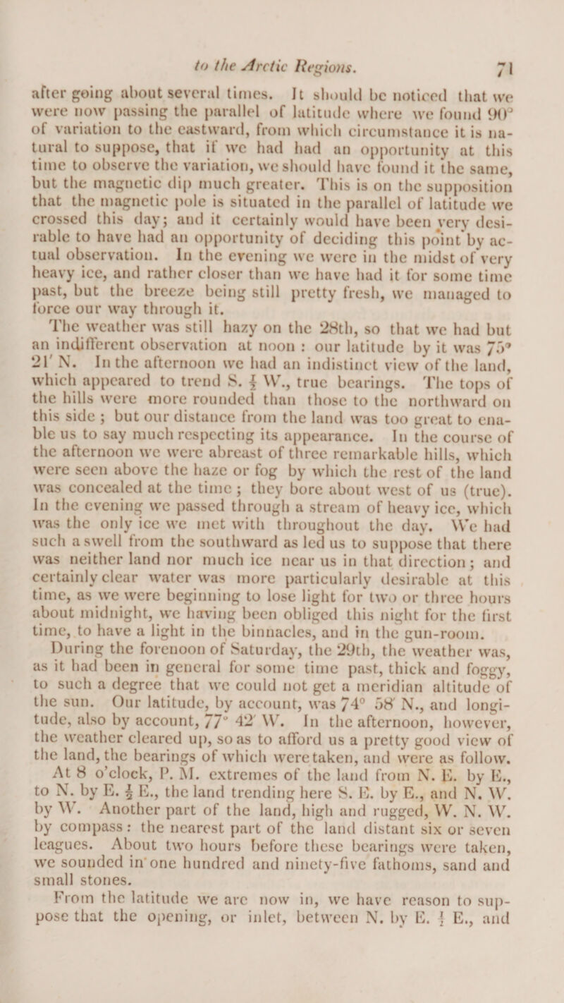 after going about several times. It slmulil be nolired that we were now passing the parallel of latitude where we found 9(P of variation to the eastward, from which circumstance it is na¬ tural to suppose, that if we had had an opportunity at this time to observe the variation, we should have found it the same, but the magnetic di[) much greater. This is on the supposition that the magnetic pole is situated in tlic parallel of latitude we crossed this day; and it certainly would have been very desi¬ rable to have had an opportunity of deciding this po*int*by ac¬ tual observation. In the evening we were in the midst of very heavy ice, and rather closer than wc have had it for some time past, but the breeze being still pretty fresh, we managed to force our way through it. The weather was still hazy on the 28th, so that we had but an indiflerent observation at noon : our latitude by it was /o’ 21' N. In the afternoon we had an indistinct view of the land, whicli appeared to trend 8. \ \V., true bearings. I’he tops of the hills were more rounded than those to the northward on this side ; but our distance from the land was too great to ena¬ ble us to say much respecting its appearance. In the course of the afternoon we were abreast of three remarkable hills, whicli were seen above the haze or fog by which the rest of the land was concealed at the time ; they bore about west of us (true). In the evening we passed through a stream of heavy ice, wliicli was the only ice we met with throughout the day. W'e had such a swell from the southward as led us to suppose that there was neither land nor much ice near us in that direction; and certainly clear water was more particularly desirable at this time, as we were beginning to lose light for'twi) or three hours about midnight, we having been obliged this night for the first time, to have a light in the binnacles, and in the gun-room. During the forenoon of Saturday, the 2yth, the weather was, as it had been in general for some time past, thick and foggy, to such a degree that wc could not get a meridian altitude of the sun. Our latitude, by account, was 74° 08' N., and longi¬ tude, also by account, 77 42' \V. In the afternoon, however, the weather cleared up, so as to afford us a pretty good view of the land, the bearings of which were taken, and were as follow. At 8 o’clock, P. M. extremes of the land from N. K. by D., to N. by E. 5 E., the land trending here S. f}. by E., and N. W. by ^\. Another part of the land, high and rugged, VV. N. W. by compass: the nearest part of the land distant six or seven leagues. About two hours Iieforc these bearings were taken, we sounded in'one hundred and ninety-five fathoms, sand and small stones. From the latitude we arc now in, we have reason to sup¬ pose that the opening, or inlet, between N. by E. | E., and