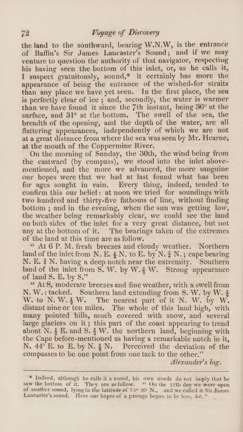 the land to the southward, bearing W.N.W, is the entrance of Baffin’s Sir James Lancaster’s Sound; and if we may venture to question the authority of that navigator, respecting his having seen the bottom of this inlet, or, as he calls it, I suspect gratuitously, sound,* it certainly has more the appearance of being the entrance of the wished-for straits than any place we have yet seen. In the first place, the sea is perfectly clear of ice ; and, secondly, the water is warmer than we have found it since the 7th instant, being 36° at the surface, and 31° at the bottom. The swell of the sea, the breadth of the opening, and the depth of the water, are all flattering appearances, independently of which we are not at a great distance from where the sea was seen by Mr. Hearne, at the mouth of the Coppermine River. On the morning of Sunday, the 30th, the wind being from the eastward (by compass), we stood into the inlet above- mentioned, and the more we advanced, the more sanguine our hopes were that we had at last found what has been for ages sought in vain. Every thing, indeed, tended to confirm this our belief: at noon we tried for soundings with two hundred and thirty-five fathoms of line, without finding bottom ; and in the evening, when the sun was getting low, the weather being remarkably clear, we could see the land on both sides of the inlet for a very great distance, but not any at the bottom of it. The bearings taken of the extremes of the land at this time are as follow. At 6 P. M. fresh breezes and cloudy weather. Northern land of the inlet from N. E. ^ N. to E. by N. f N.; cape bearing N. E. I N. having a deep notch near the extremity. Southern land of the inlet from S. W. by W. i W. Strong appearance of land S. E. by S.” ‘‘ At 8, moderate breezes and fine weather, with a swell from N. W.: tacked. Southern land extending from S. W. by W. | W. to N. W. i W. The nearest part of it N. W. by W. distant nine or ten miles. The whole of this land high, with many pointed hills, much covered with snow, and several large glaciers on it; this part of the coast appearing to trend about N. I E. and S. •§ W. the northern land, beginning with the Cape before-mentioned as having a remarkable notch in it, N. 44° E. to E. by N. I N. Perceived the deviation of the compasses to be one point from one tack to the other.” Alexander's log. * Indeed, although he calls it a sound, his own words do not imply that he saw the bottom of it. They are as follow. “ On the I2th day we were open of another sound, lying in the latitude of 74® 20' N., and we called it Sir James Lancaster’s sound. Here our hopes of a passage began to be less, vScc.