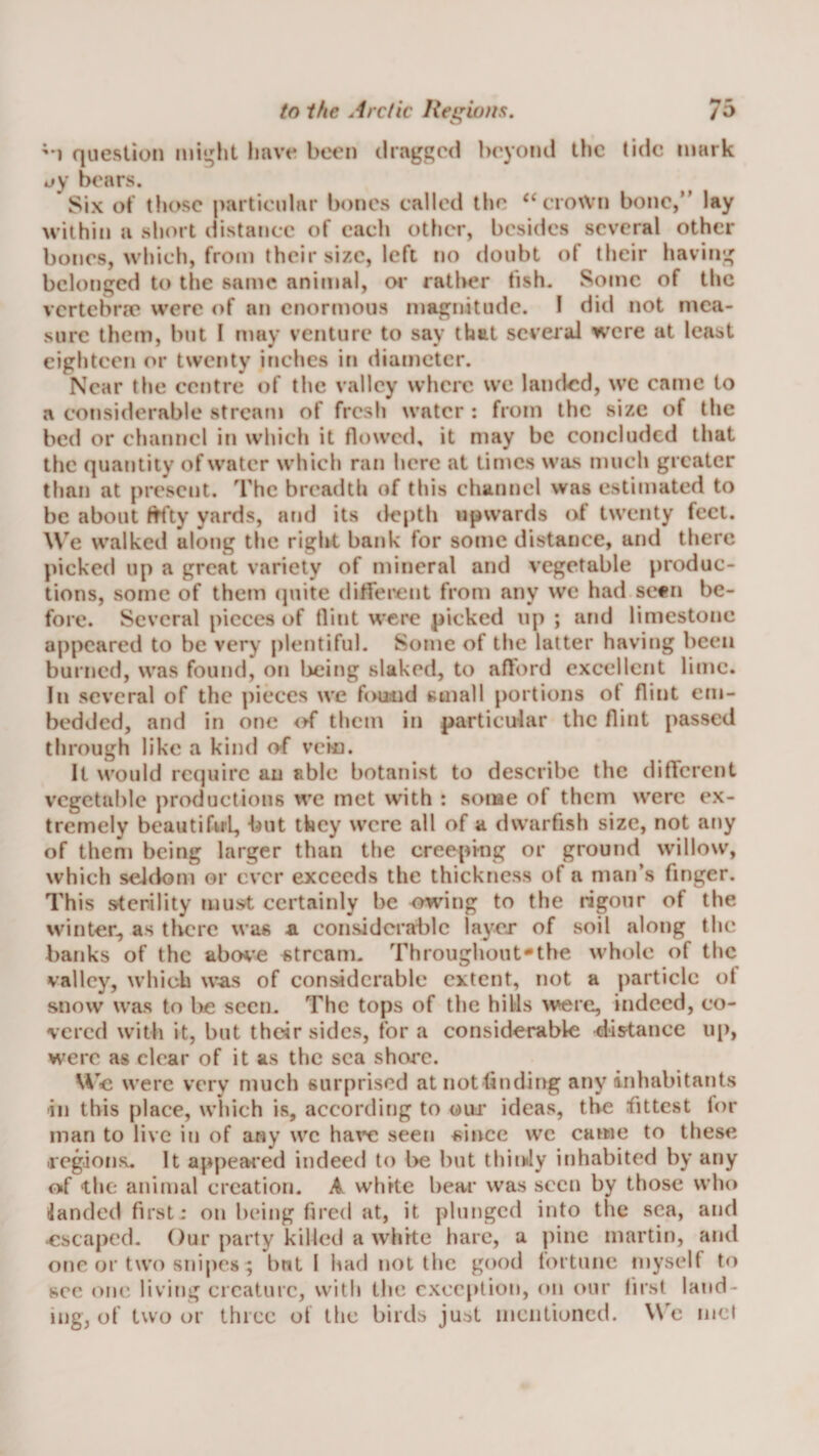 '*1 question mi^ht have been dragged beyond tlic tide mark o)’ bears. Six ot those particular bones called the ‘‘crown bone,” lay within a short distance of each other, besides several other bones, which, from their size, left no doubt of their having belonged to the same animal, oi* rather tish. Some of the vertebra? were of an enormous magnitude. I did not mea¬ sure them, but I may venture to say that seveial were at least eighteen or twenty inches in diameter. Near the centre of the valley where we landed, wc came to a considerable stream of fresh water : from the size of the bed or channel in which it flowed, it may be concluded that the quantity of water which ran here at times was much greater than at present. The breadth of this channel was estimated to be about f^ty yards, and its depth upwards of twenty feet. We walked along the right bank for some distance, and there picked up a great variety of mineral and vegetable produc¬ tions, some of them cpiite ditrei^ent from any we had sc«n be¬ fore. Several pieces of flint were picked up ; and limestone appeared to be very plentiful. Some of the latter having been burned, was found, on l3eing slaked, to afl'ord excellent lime. In several of the pieces we found small portions of flint em¬ bedded, and in one of them in particular the flint passed through like a kind o-f vein. It would require an able botanist to describe the different vegetable productions wc met with : some of them were ex¬ tremely bcautifuL, but they were all of a dwarfish size, not any of them being larger than the creeping or ground willow, which seldom or ever exceeds the thickness of a man’s finger. This sterility must certainly be owdng to the rigour of the winter^ as there was a considerable layer of soil along the banks of the abo^'C stream. Throughout*the whole of the valley, which w^is of considerable extent, not a particle of snow was to be seen. The tops of the hills were, indeed, co¬ vered with it, but thdr sides, for a considerable distance up, were as clear of it as the sea shcu*c. Vie were very much surprised atnotbnding any inhabitants in this place, which is, according to our ideas, the fittest for man to live in of any wc ha^*€ seen since wc came to these .regions^ It appealed indeed to be but thinly inhabited by any oif 'the animal creation. A white hear was seen by those who landed first: on being fired at, it plunged into the sea, and escaped. Our party killed a white hare, a pine martin, and one or two snipes ; but I had not the good fortune myself to sec one living creature, with the exception, on our first laud¬ ing, of two or three of tlie birds just mentioned. W'e mcl