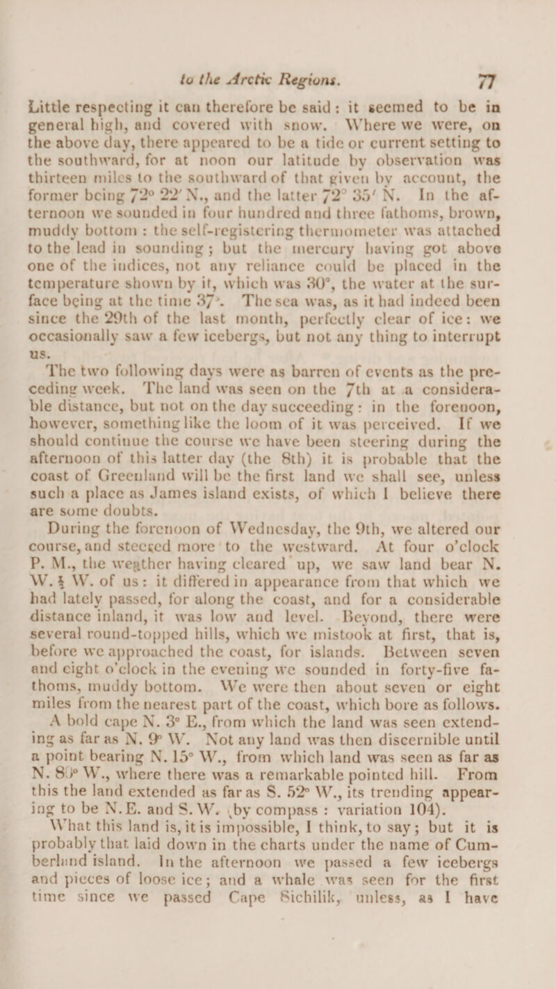 Little respecting it can therefore be said ; it seemed to be in general high, and covered with snow. Where we were, on the above day, there appeared to be a tide or current setting to tlie southward, for at noon our latitude by observation was thirteen miles to tlic southward of that given by account, the former being ‘/'2^ *22'X., and the latter 3o^ X. In the af¬ ternoon we sounded in four hundred and three fathoms, brown, muddy bottom : the self-registering thermometer was attached to the lead in sounding ; but the mercury having got above one of the indices, not any reliance could be placed in the temperature shown by it, which was 30®, the water at the sur¬ face being at the time 37'. Tliesca was, as it had indeed been since the‘2t)th of the last month, perfectly clear of ice: we occasionally saw a few icebergs, but not any thing to interrupt us. The two following days were as barren of events as the pre¬ ceding week. The land was seen on tlie 7th at a considera¬ ble distance, but not on the day succeeding : in the forenoon, however, something like the loom of it was |)crceived. If we should continue the course we have been steering during the afternoon of this latter day (the 8th) it is probable that the coast of Greenland will be the first land we shall see, unless such a place as James island e.xists, of which I believe there are some doubts. During the forenoon of Wednesday, the 9th, we altered our course, and steckcd more to the westward. At four o’clock P. M., the wepAher having cleared up, we saw land bear N. W. ^ \\\ of us; it differed in appearance from that which we had lately passed, for along the coast, and for a considerable distance inland, it was low and level, llcyond, there were several round-tofiped hills, which we mistook at first, that is, before we approached the coast, for islands. Between seven and eight o’clock in the evening we sounded in forty-five fa¬ thoms, mutidy bottom. Wc were then about seven or eight miles trom the nearest part of the coast, which bore as follows. A bold cape X. 3“ E., from which the land was seen extend¬ ing as far as X. O'’ \\’. Xot any land was then discernible until a point bearing X. 15® W., from which land was seen as far as N. 8.)® \V., where there was a remarkable pointed hill. From this the land extended as far as S. 52” its trending appear¬ ing to be X.E. and S. W. by compass ; variation 104). What this land is, it is impossible, I think, to say; but it is probably that laid down in the charts under the name of Cum- berhind island. In the afternoon wc passed a few icebergs and pieces of loose ice; and a whale was seen for the first time since we passed Cape 8ichilik, miles?, a? 1 have