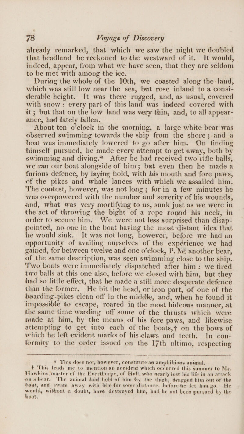 already reniarked, that which we saw the night wc doubled that headland be reckoiied to the westward of it. It would, indeed, appear, from what vve have seen, that they are seldom to be met with among the ice. During the whole of the iOth, we coasted along the land, which was still low near the sea, but rose inland to a consi¬ derable height. It was there rugged, and, as usual, covered with snow: every part of this land was indeed covered with it; but that on the low land was very thin, and, to all appear¬ ance, had lately fallen. About ten o’clock in the morning, a lai'ge white bear was observed swimming towards the ship from the shore ; and a boat was immediately lowered to go after him. On finding himself pursued, he made every attempt to get away, both by swimming and diving.* After he had received two rifle balls, we ran our boat alongside of him ; but even then he made a furious defence, by laying hold, with his mouth and fore paws, of the pikes and whale lances with which we assailed him. The contest, however, was not long ; for in a few minutes he was overpowered with the number and severity of his wounds, and, what was very mortifying to us, sunk just as we were in the act of throwing the bight of a rope round his neck, in order to secure ham. We were not less surprised than disap¬ pointed, no one in the boat having the most distant idea that lie would sink. It was not long, however, before we had an opportunity of availing ourselves of the experience we had gained, for between twelve and one o’clock, P. another bear, ^)f the same description, was seen swimming close to the ship. Two boats were immediately dispatched after him : we fired two balls at this one also, before vve closed with him, but they had so little effect, that lie made a still more desperate defence than the former. He bit the head, or iioo part, of one of the boarding-pikes clean off in the middle, and, when he found it impossible to escape, roared in the most hideotas manner, at the same time warding off some of the thrusts which were made at him, by the means of his fore paws, and likewise attemptfog to get into each of the boats,f on the bows of which h|2 left evident marks of his claws and teeth. In con¬ formity to the order issued on the 17th ultimo, respecting * Tiiis (lots noS however, constitute a« amphibious auiBial, + This leads me to mention an accident wliich occurred this summer to Mr. Hawkins, master of (lie Everthoipe, of Hull, who nearly lost Ins life in an attack &lt;on a bear. The animal laid hold of him hy tite tluL’h, dragged him out of the hoaf, and swam away with him for some distance, befoiehe let him go. He would, vvitiiout a doubt, have destroyed him, had he not been puibtied by the l)adt.