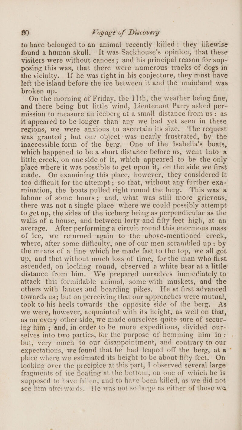 S0 Ducover^ to have belonged to an animal recently killed : they likewise found a human skull. It was Backhouse’s opinion, that these visiters were without canoes; and his principal reason for sup-^ posing this was, that there were numerous tracks of dogs in the vicinity. If he was right in his conjecture, they must have left the island before the ice between it and the mainland wa&amp; broken up. On the morning of Friday, the I Uh, the weather being fine, and there being but little wind, Lieutenant Parry asked per¬ mission to measure an iceberg at a small distance from us : as it appeared to be longer than any we had yet seen in these regions, we were anxious to ascertain its size. The request was granted ; but our object was nearly frustrated, by the inaccessible form of the berg. One of the Isabella’s boats, which happened to be a short distance before us, went into a little creek, on one side of it, which appeared to be the only place where it was possible to get upon it, on the side we first made. On examining this place, however, they considered it too difficult for the attempt; so that, without any further exa- inination, the boats pulled right round the berg. This was a labour of some hours ; and, what was still more grievous, there was not a single place where we could possibly attempt to get up, the sides of the iceberg being as perpendicular as the walls of a house, and between forty and fifty feet high, at an av^erage. After performing a circuit round this enormous mass of ice, we returned again to the above-mentioned creek, where, after some difficulty, one of our men scrambled up : by the means of a line which he made fast to the top, we all got up, and that without much loss of time, for the man who first ascended, on looking round, observed a white bear at a little distance from him. We prepared ourselves immediately to attack this formidable animal, some with muskets, and the others with lances and boarding pikes. He at first advanced towards us; but on perceiving that our approaches were mutual, took to his heels towards the opposite side of the berg. As we were, however, acquainted with its height, as well on that, as on every other side, we made ourselves quite sure of secur¬ ing him ; and, in order to be more expeditious, divided our¬ selves into two parties, for the purpose of hemming him in : but, very much to our disappointment, and contrary to our expectations, we found that he had leaped off the berg, at a place where we estimated its height to be about fifty feet. On looking- over the precipice at this part, I observed several large fragments of ice floating at the bottom, on one of which he is supposed to have fallen, and to have been killed, as we did not see him afterwards. He was not ho large as either of those wa