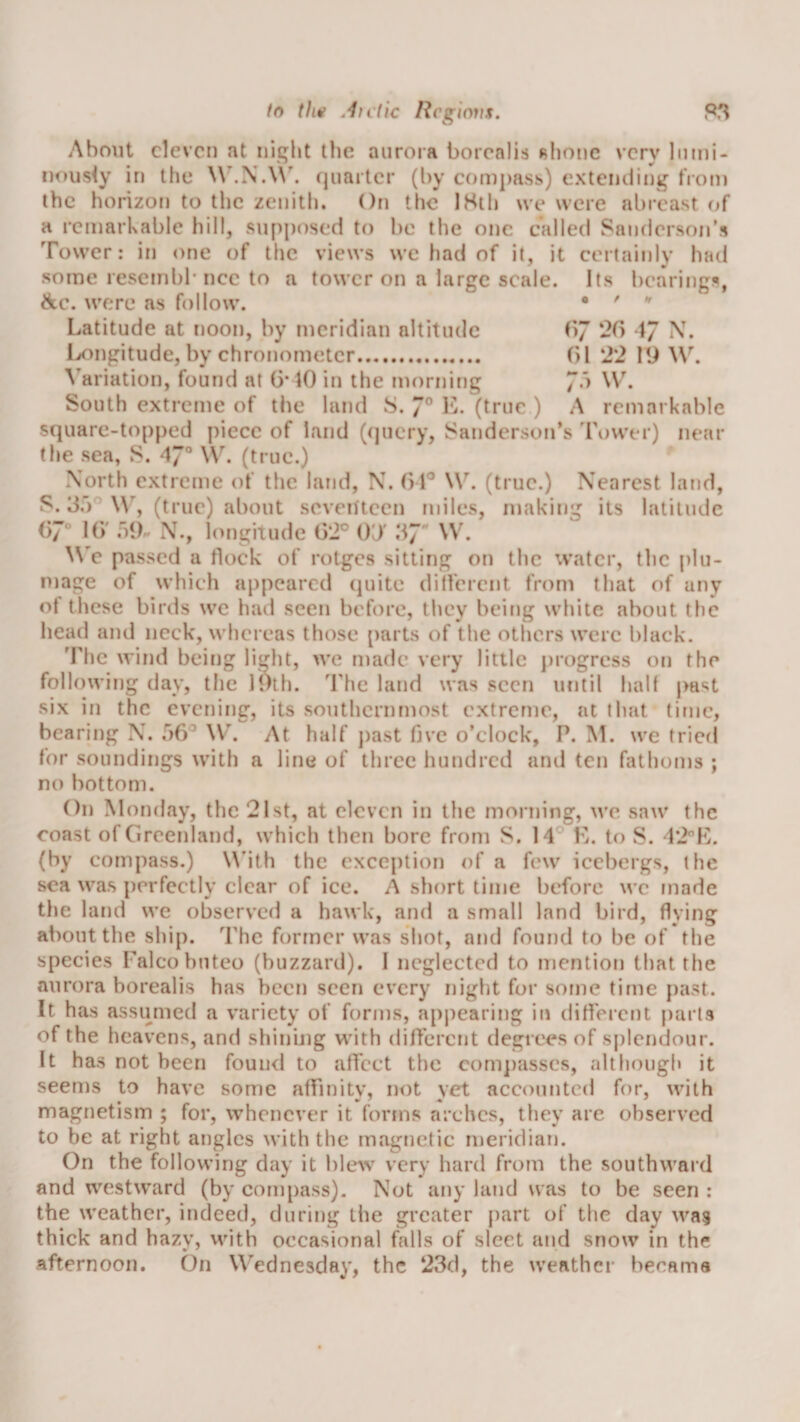 About eleven at night tlie aurora borealis Rhone very Imni- nousty in the \\\N.\\’. ejuarter (by C()m])ass) extending tVoin the horizon to the zenith. On tlic 18th we were abreast of a remarkable hill, supposed to be the one called Sandersoirs Tower: in one of the views we had of it, it certainly had some resembl* ncc to a tower on a large scale. Its bearing:^, SiC. were as follow. • ' '' Latitude at noon, by meridian altitude CiJ 26 Ivongitude, by chronometer. (&gt;1 2'2 19 3ariation, found at 6*10 in the morning 7”^ South extreme of tlie land S. 7° hL (true ) A remarkable square-topped piece of land (query, Sanderson’s Tower) near the sea, S. 47“ W. (true.) North extreme of the land, N. 61^ W. (true.) Nearest land, S. 3,)''W’’, (true) about seventeen miles, making its latitude 67“ 16' iiih N., l(U)gitude 62° OT 37 W. W'e passed a flock of rotges sitting on the water, the plu¬ mage of which appeared (juite ditVerent from that of any of these birds wc had seen before, tlicy being white about the head and neck, whereas those [)arts of the others were black. ’Fhc wind being light, we made very little j)rogress on the following day, the 19th. 'Fhe land was seen until half past six in the evening, its southernmost extreme, at that time, bearing N. ,^&gt;6’ \V. At half j)ast five o’clock, P. M. we tried for soundings with a line of three hundred and ten fathoms ; no bottom. On Monday, the 21st, at eleven in the morning, we saw the coast of Greenland, which then bore from S. 14° L. to S. 12K. (by compass.) \Mth the exception of a few icebergs, the sea was perfectly clear of ice. A short time before wc made the land we observed a hawk, and a small land bird, flying about the ship. The former was shot, and found to be of the species Falcobuteo (buzzard). I neglected to mention that the aurora borealis has been seen every night for some time })ast. It has assumed a variety of forms, appearing in different parts of the heavens, and shinuig with different degrees of splendour. It has not been fouu&lt;l to affect the com])asscs, although it seems to have some affinity, not yet accounted for, with magnetism ; for, whenever it forms arches, they are observed to be at right angles with the magnetic meridian. On the following day it bleAV very hard from the southward and westward (by compass). Not any land was to be seen ; the weather, indeed, during the greater part of the day wa5 thick and hazy, with occasional falls of sleet and snow in the afternoon. On Wednesday, the 23d, the weather becama