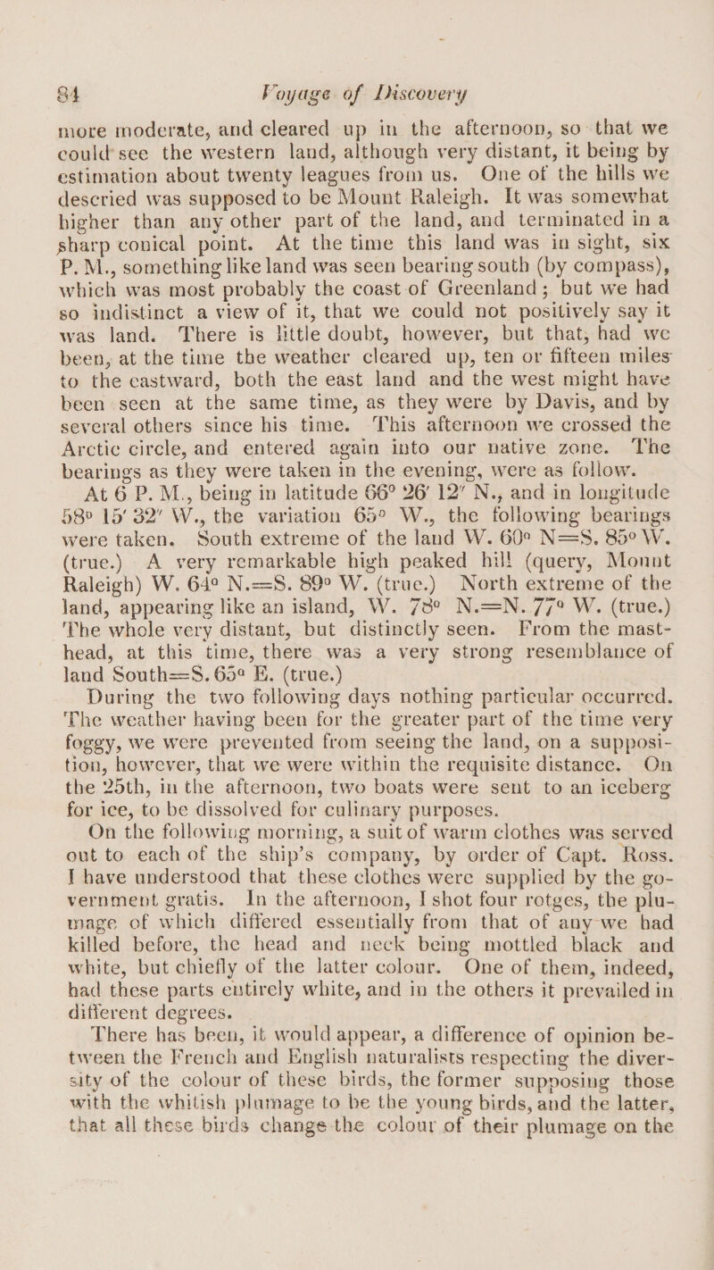 nioLX moderate, and cleared up in the afternoon, so that vve could see the western land, although very distant, it being by estimation about twenty leagues from us. One of the hills we descried was supposed to be Mount Raleigh. It was somewhat higher than any other part of the land, and terminated in a ^harp conical point. At the time this land was in sight, six P. M., something like land was seen bearing south (by compass), which was most probably the coast of Greenland; but we had so indistinct a view of it, that we could not positively say it was land. There is little doubt, however, but that, had we been, at the time the weather cleared up, ten or fifteen miles to the eastward, both the east land and the west might have been seen at the same time, as they were by Davis, and by several others since his time. This afternoon we crossed the Arctic circle, and entered again into our native zone. The bearings as they were taken in the evening, were as follow. At 6 P. M,, being in latitude 66^ 26' 12' N., and in longitude 58^ 15' 32' VV., the variation 65'^ W., the following bearings were taken. South extreme of the land W. 60*^ N=S. 85® \T. (true.) A very remarkable high peaked hill (query. Mount Raleigh) W. 61® N.=S. 89® W. (true.) North extreme of the land, appearing like an island, W. 78® N.=N. 77^ (true.) The whole very distant, but distinctly seen. From the mast¬ head, at this time, there was a very strong resemblance of land South—S. 65® E. (true.) During the two following days nothing particular occurred. The weather having been for the greater part of the time very foggy, we were prevented from seeing the land, on a supposi¬ tion, however, that we were within the requisite distance. On the 25th, in the afternoon, two boats were sent to an iceberg for ice, to be dissolved for culinary purposes. On the following morning, a suit of warm clothes was served out to each of the ship’s company, by order of Capt. Ross. I have understood that these clothes were supplied by the go¬ vernment gratis. In the afternoon, I shot four rotges, the plu¬ mage of which differed essentially from that of any we had killed before, the head and neck being mottled black and white, but chiefly of the latter colour. One of them, indeed, had these parts entirely white, and in the others it prevailed in different degrees. There has been, it would appear, a difference of opinion be¬ tween the French and English naturalists respecting the diver¬ sity of the colour of these birds, the former supposing those with the whitish }&gt;lumage to be the young birds, and the latter, that all these birds change the colour of their plumage on the