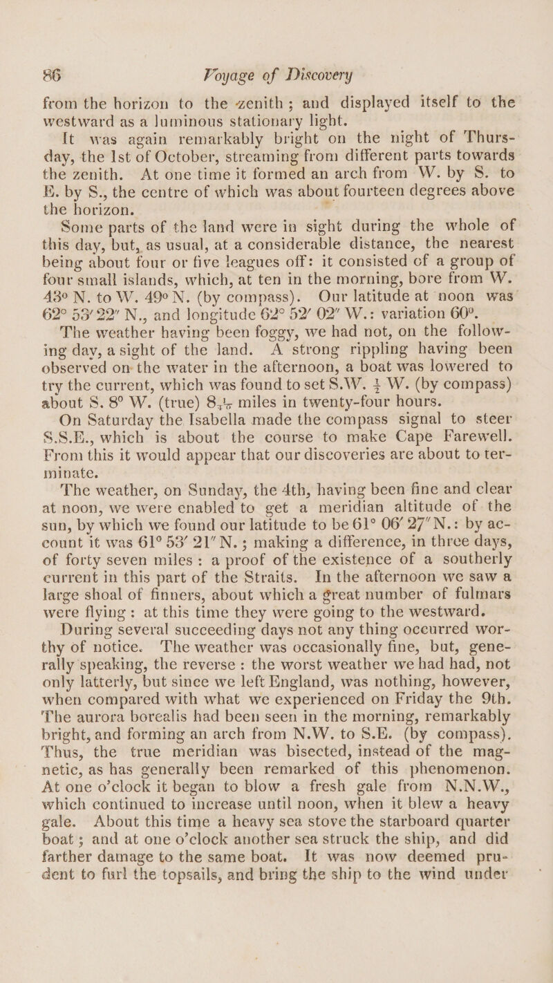 from the horizon to the -zenith ; and displayed itself to the westward as a luminous stationary light. It was again remarkably bright on the night of Thurs¬ day, the 1st of October, streaming from different parts towards the zenith. At one time it formed an arch from W. by S. to E. by S., the centre of which was about fourteen degrees above the horizon. Some parts of the land were in sight during the whole of this day, but, as usual, at a considerable distance, the nearest being about four or five leagues off: it consisted of a group of four small islands, which, at ten in the morning, bore from W. N. to W. (by compass). Our latitude at noon was 62° 53'22'' N., and longitude 62° 52' 02 W.: variation 60®. The weather having been foggy, we had not, on the follow¬ ing day, a sight of the land. A strong rippling having been observed on the water in the afternoon, a boat was lowered to try the current, which was found to set S.W. ^ W. (by compass) about S. 8® W. (true) miles in twenty-four hours. On Saturday the Isabella made the compass signal to steer S.S.E., which is about the course to make Cape Farewell. From this it would appear that our discoveries are about to ter¬ minate. The weather, on Sunday, the 4th, having been fine and clear at noon, we were enabled to get a meridian altitude of the sun, by which we found our latitude to be 61® 06' 27^N.: by ac¬ count it was 61® 53' 21 N.; making a difference, in three d'dys, of forty seven miles : a proof of the existence of a southerly current in this part of the Straits. In the afternoon we saw a large shoal of finners, about which a great number of fulmars were flying : at this time they were going to the westward. During several succeeding days not any thing occurred wor¬ thy of notice. The weather was occasionally fine, but, gene¬ rally speaking, the reverse : the worst weather we had had, not only latterly, but since we left England, was nothing, however, when compared with what we experienced on Friday the 9th. The aurora borealis had been seen in the morning, remarkably bright, and forming an arch from N.W. to S.E. (by compass). Thus, the true meridian was bisected, instead of the mag¬ netic, as has generally been remarked of this phenomenon. At one o'clock it began to blow a fresh gale from N.N.W., which continued to increase until noon, when it blew a heavy gale. About this time a heavy sea stove the starboard quarter boat; and at one o’clock another sea struck the ship, and did farther damage to the same boat. It was now deemed pru¬ dent to furl the topsails, and bring the ship to the wind under