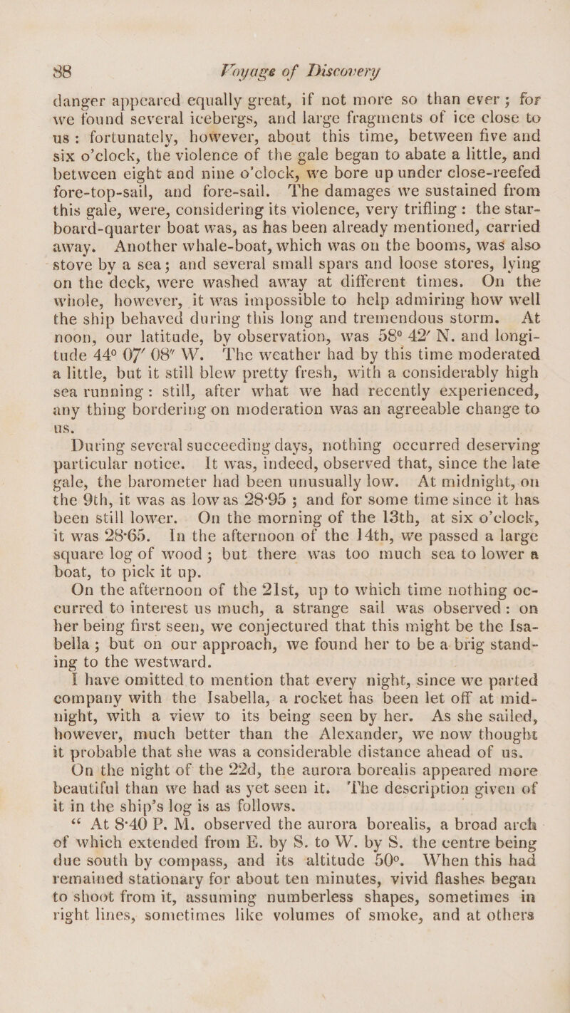 danger appeared equally great, if not more so than ever; for we found several icebergs, and large fragments of ice close to us : fortunately, however, about this time, between five and six o’clock, the violence of the gale began to abate a little, and between eight and nine o’clock, we bore up under close-reefed fore-top-sail, and fore-sail. The damages we sustained from this gale, were, considering its violence, very trifling : the star¬ board-quarter boat was, as has been already mentioned, carried away. Another whale-boat, which was on the booms, was also stove by a sea; and several small spars and loose stores, lying on the deck, were washed away at different times. On the whole, however, it was impossible to help admiring how well the ship behaved during this long and tremendous storm. At noon, our latitude, by observation, was 58® 42' N. and longi¬ tude 44° Of' 08 W. The weather had by this time moderated a little, but it still blew pretty fresh, with a considerably high sea running : still, after what we had recently experienced, any thing bordering on moderation was an agreeable change to us. During several succeeding days, nothing occurred deserving particular notice. It was, indeed, observed that, since the late gale, the barometer had been unusually low. At midnight, on the 9th, it was as low as 28*95 ; and for some time since it has been still lower. On the morning of the 13th, at six o’clock, it was 28*65. In the afternoon of the 14th, we passed a large square log of wood ; but there was too much sea to lower a boat, to pick it up. On the afternoon of the 21st, up to which time nothing oc¬ curred to interest us much, a strange sail was observed : on her being first seen, we conjectured that this might be the Isa¬ bella ; but on our approach, we found her to be a brig stand¬ ing to the westward. I have omitted to mention that every night, since we parted company with the Isabella, a rocket has been let off at mid¬ night, with a view to its being seen by her. As she sailed, however, much better than the Alexander, we now thougbi; it probable that she was a considerable distance ahead of us. On the night of the 22d, the aurora borealis appeared more beautiful than we had as yet seen it. The description given of it in the ship’s log is as follows. ‘‘ At 8*40 P. M. observed the aurora borealis, a broad arch of which extended from E. by S. to W. by S. the centre being due south by compass, and its altitude 50°. When this had remained stationary for about ten minutes, vivid flashes began to slioot from it, assuming numberless shapes, sometimes in right lines, sometimes like volumes of smoke, and at others