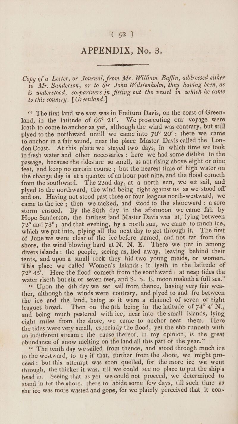 APPENDIX, No. 3. I Copy of a Lettery or Journal, from Mr. William Baffin, addressed either to Mr. Sanderson, or to Sir John Wulstenholm, they having been, as is understood, co-partners iw Jitting out the vessel in which he came to this country. {^Grecnland^ The first land we saw was in Freiturn Davis, on the coast of Green¬ land, in the latitude of 6.5' 2l'. We prosecuting our voyage were loath to come to anchor as yet, although the wind was contrary, but still plyed to the northward untill we came into /O® 20' : there we came to anchor in a fair sound, near the place Master Davis called the Lon¬ don Coast, At this place we stayed two days, in which time we took in fresh water and other necessaries : here we had some dislike to the passage, because the tides are so small, as not rising above eight or nine feet, and keep no certain course ; but the nearest time of high water on the change day is at a quarter of an hour past nine, and the flood cometh from the southward. The 22nd day, at a north sun, we set sail, and plyed to the northward, the wind being right against us as we stood off and on. Having not stood past three or four leagues north-westward, we came to the ice j then we tacked, and stood to the shoreward : a sore storm ensued. By the 30th day in the afternoon we came fair by Hope Sanderson, the farthest land Master Davis was at, lying between 72° and 73°} and that evening, by a north sun, we came to much ice, which we put into, plying all the next day to get through it. The first of June we were clear of the ice before named, and not far from the shore, the wind blowing hard at N. N. E. There we put in among divers islands : the people, seeing us, fled away, leaving behind their tents, and upon a small rock they hid two young maids, or women. This place we called Women’s Islands : it lyeth in the latitude of 72® 45'. Here the flood cometh from the southward : at neap tides the water riseth but six or seven feet, and S. S. E. moon maketha full sea.” Upon the 4th day we set sail from thence, having very fair wea¬ ther, although the winds were contrary, and plyed to and fro between the ice and the land, being as it were a channel of seven or eight leagues broad. Then on the 9th being in the latitude of 74° 4' N., and being much pestered with ice, near into the small islands, lying eight miles from the shore, w'e came to anchor near them. Here the tides were very small, especially the flood, yet the ebb runneth with an indiflerent stream : the cause thereof, in my opinion, is the great abundance of snow melting on the land all this part of the year.” “ The tenth day we sailed from thence, and stood through much ice to the westward, to try if that, further from the shore, we might pro¬ ceed : but this attempt was soon quelled, for the more ice we went through, the thicker it was, till we could see no place to put the ship’s head in. Seeing that as yet we could not proceed, we determined to stand in for the »hore, there to abide some few days, till such time as the ice was more wasted and gone, for we plainly perceived that it con-