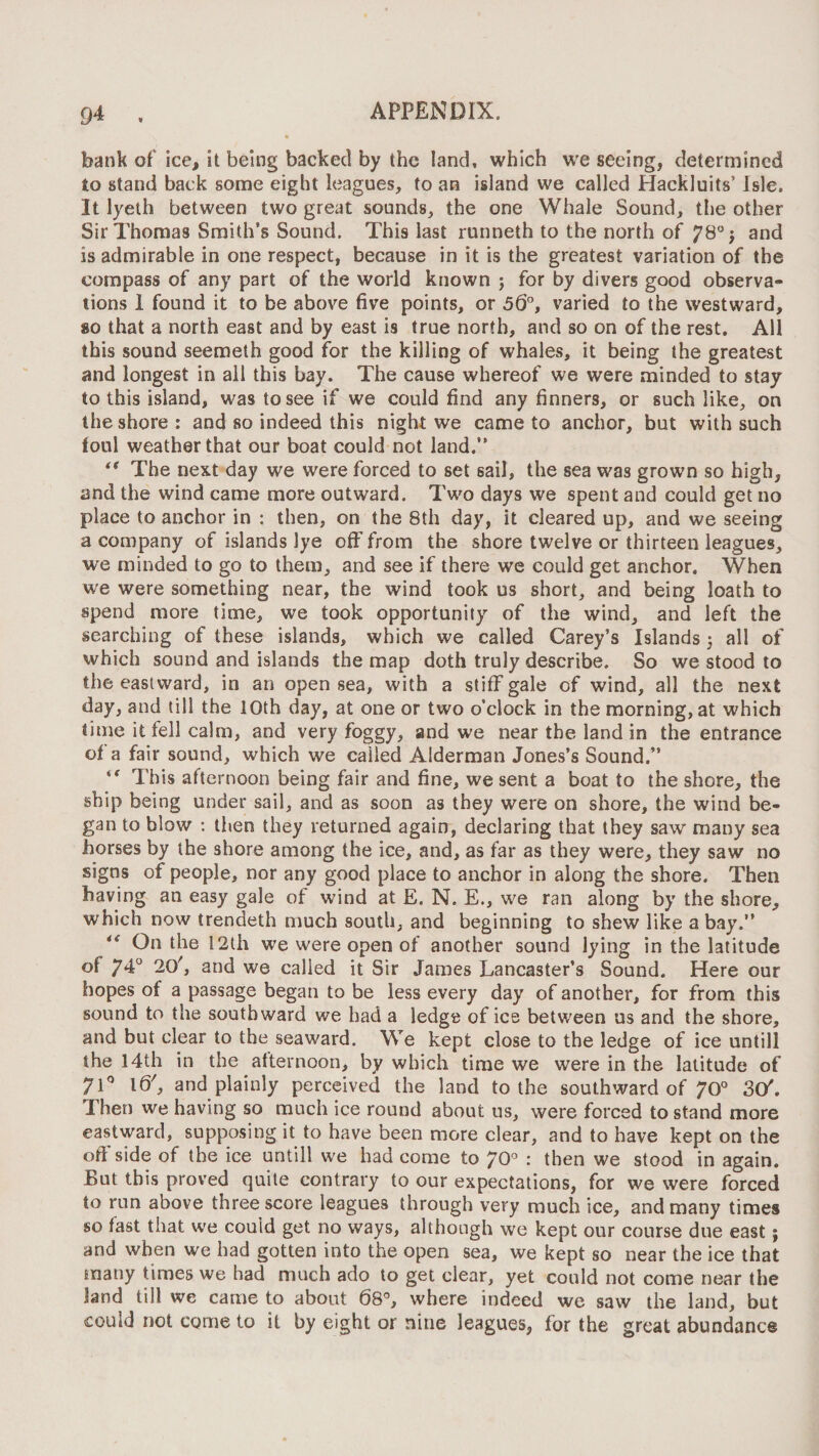 bank of ice^ it being backed by the land, which w'e seeing, determined to stand back some eight leagues, to an island we called Hackluits’ Jsle. It lyelh between two great sounds, the one Whale Sound, the other Sir Thomas Smith’s Sound. This last runneth to the north of 78° j and is admirable in one respect, because in it is the greatest variation of the compass of any part of the world known j for by divers good observa¬ tions 1 found it to be above five points, or 50°, varied to the westward, 80 that a north east and by east is true north, and so on of the rest. All this sound seemeth good for the killing of whales, it being the greatest and longest in all this bay. The cause whereof we were minded to stay to this island, was to see if we could find any finners, or suchlike, on the shore : and so indeed this night we came to anchor, but with such foul weather that our boat could not land.” ** The next day we were forced to set sail, the sea was grown so high, and the wind came more outward. Two days we spent and could get no place to anchor in : then, on the 8th day, it cleared up, and we seeing a company of islands lye off from the shore twelve or thirteen leagues, we minded to go to them, and see if there we could get anchor. When we were something near, the wind took us short, and being loath to spend more time, we took opportunity of the wind, and left the searching of these islands, which we called Carey’s Islands 5 all of which sound and islands the map doth truly describe. So we stood to the eastward, in an open sea, with a stiff gale of wind, all the next day, and till the 10th day, at one or two o’clock in the morning, at which time it fell calm, and very foggy, and we near the land in the entrance of a fair sound, which we called Alderman Jones’s Sound.” This afternoon being fair and fine, we sent a boat to the shore, the ship being under sail, and as soon as they were on shore, the wind be¬ gan to blow ; then they returned again, declaring that they saw many sea horses by the shore among the ice, and, as far as they were, they saw no signs of people, nor any good place to anchor in along the shore. Then having an easy gale of wind at E. N. E., we ran along by the shore, which now trendeth much south, and beginning to shew like a bay.” ** On the 12th we were open of another sound lying in the latitude of 74° 20', and we called it Sir James Lancaster’s Sound. Here our hopes of a passage began to be less every day of another, for from this sound to the southward we had a ledge of ice between us and the shore, and but clear to the seaward. We kept close to the ledge of ice untill the 14th in the afternoon, by which time we were in the latitude of 71^ , and plainly perceived the land to the southward of 70^^ St/. Then we having so much ice round about us, were forced to stand more eastward, supposing it to have been more clear, and to have kept on the oft’side of the ice untill we had come to 70° : then we stood in again. But this proved quite contrary to our expectations, for we were forced to run above threescore leagues through very much ice, and many times so fast that we could get no ways, although we kept our course due east; and when we had gotten into the open sea, we kept so near the ice that many times we had much ado to get clear, yet could not come near the land till we came to about 68^ where indeed we saw the land, but could not come to it by eight or nine leagues, for the great abundance