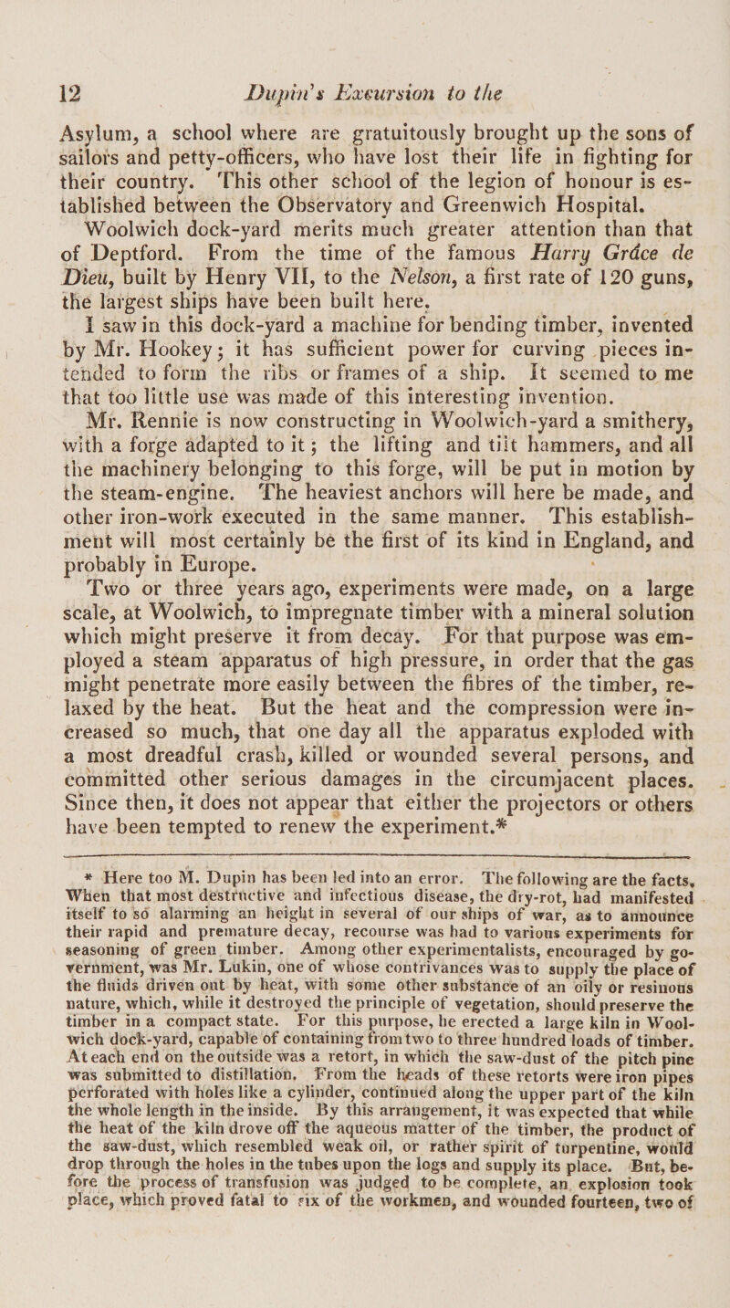 Asylum, a school where are gratuitously brought up the sons of sailors and petty-officers, who have lost their life in fighting for their country. This other school of the legion of honour is es¬ tablished between the Observatory and Greenwich Hospital. Woolwich dock-yard merits much greater attention than that of Deptford. From the time of the famous Harry Grdce de Dieu, built by Henry VII, to the Nelson^ a first rate of 120 guns, the largest ships have been built here. I saw in this dock-yard a machine for bending timber, invented by Mr. Hookey; it has sufficient power for curving pieces in¬ tended to form the ribs or frames of a ship. It seemed to me that too little use was made of this interesting invention. Mr. Rennie is now constructing in Woolwich-yard a smithery, with a forge adapted to it; the lifting and tilt hammers, and all the machinery belonging to this forge, will be put in motion by the steam-engine. The heaviest anchors will here be made, and other iron-work executed in the same manner. This establish¬ ment will most certainly be the first of its kind in England, and probably in Europe. Two or three years ago, experiments were made, on a large scale, at Woolwich, to impregnate timber with a mineral solution which might preserve it from decay. For that purpose was em¬ ployed a steam apparatus of high pressure, in order that the gas might penetrate more easily between the fibres of the timber, re¬ laxed by the heat. But the heat and the compression were in¬ creased so much, that one day all the apparatus exploded with a most dreadful crash, killed or wounded several persons, and committed other serious damages in the circumjacent places. Since then, it does not appear that cither the projectors or others have been tempted to renew the experiment.* * Here too M. Dapin has been led into an error. The following are the facts. When that most destructive and infectious disease, the dry-rot, bad manifested itself to so alarming an height in several of our ships of war, as to announce their rapid and premature decay, recourse was had to various experiments for seasoning of green timber. Among other experimentalists, encouraged by go¬ vernment, was Mr. Lukin, one of whose contrivances was to supply the place of the fluids driven out by heat, with some other substance of an oily or resiuons nature, which, while it destroyed the principle of vegetation, should preserve the timber in a compact state. For this purpose, he erected a large kiln in Wool¬ wich dock-yard, capable of containing from two to three hundred loads of timber. At each end on the outside was a retort, in which the saw-dust of the pitch pine was submitted to distillation. From the heads of these retorts were iron pipes perforated with holes like a cylinder, continued along the upper part of the kiln the whole length in the inside. By this arrangement, it was expected that while the heat of the kiln drove olf the aqueous matter of the timber, the product of the saw-dust, which resembled weak oil, or rather spirit of turpentine, would drop through the holes in the tubes upon the logs and supply its place. But, be¬ fore the process of transfusion was judged to be complefe, an explosion took place, which proved fatal fo six of the workmen, and wounded fourteen, two of