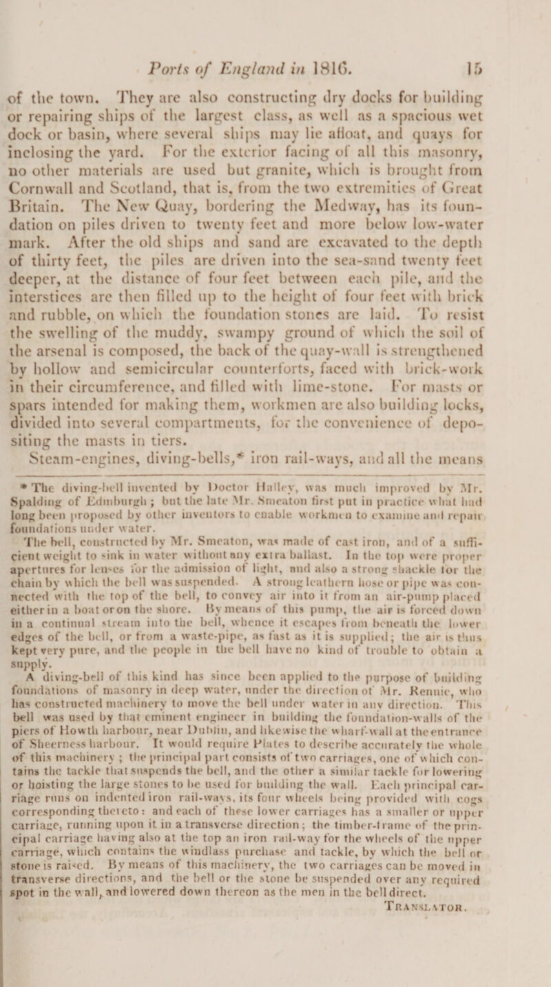 of the town. 'J'hey arc also constructing ilry docks for building or repairing shij)s of the largest class, as well as a spacious wet dock or basin, where several ships may lie afloat, and qiuys for inclosing the yard. For the exterior facing of all this masonry, no other materials are used but granite, which is brought from Cornwall and Scotland, that is, from the two extremities of (ireat Britain. The New Quay, bordering the Medway, has its foun¬ dation on piles driven to twenty feet and more below low-water mark. After the old ships and sand are excavated to the depth of thirty feet, the piles are driven into the sea-sand twenty feet deeper, at the distance of four feet between eacii pile, and tlie interstices arc then filled up to the height of four feet with brick and rubble, on which the foundation stones arc laid. To resist the swelling of the muddy, swampy ground of which the soil of the arsenal is composed, the back of the (juay-wall Is strengthened bv hollow and semicircular counterforts, faced with brick-work in their circumference, and filled with lime-stone. For masts or spars intended for making them, workmen are also building locks, divided into several compartments, for tlic convenience of depo¬ siting the masts in tiers. Steam-engines, diving-bells,* Iron rail-ways, and all the means * The divin-l»ell iiivcnled by I&gt;octor Hnlb v, was iniicli improved by Mr. Spaldui^ of Edinburgh ; l)ntlhe late Mr. Smraton first put in practice what had long been proposed by otlier inventors to enable worknun to exanune and repair foundations under water. 'I'he bell, constructed by Mr. Smeaton, made of ca&lt;t iron, and of a suffi¬ cient weight to 'ink in water without nny cxi ra ballast. In the top were proper apertures for leU'Cs for the a&lt;imission of light, and al.so a strong shackle tor the chain by which the bell was suspended. A .strong leathern hose or pipe was con¬ nected with the top of the bell, to convey air into it from an air-pump placed either in a boatoron the siiore. Ily means of this pump, the air is forced down in a continual stream into the bell, whence it e.scapes from beneath the lower edges of the bell, or from a waste-pipe, as fast as it is supplied; the air i.s tlins kept very pure, and the people in the bell liavc no kind of troulde to obtain a supply. A diving-bell of this kind has since been applied to the purpose of building foundations of masonry in deep water, under the direefionot iMr. Kennie, wlm has constructed maelnncry to move the bell under water in anv direction. riiis bell was used by that eminent engineer in building the foundalion-walls of the piers of Howth harbour, near Dublin, and likewise the wharf-wall at the&lt;*ntranre of Sheerness harbour. It would require l^lates to describe accurately the whole of this maciiinery ; the principal part consi.sts of two carriages, one of which con¬ tains the tackle that sii.spends the bell, and the otlier a similar tackle for lowering or hoisting the large stones to be used for building the wall. Each principal car¬ riage runs on indented iron rail-way.s, its four wheels being provided with cogs corresponding thci eto : and each of the.sc lower carriages ha.s a .smaller or upper carriage, running upon it in a transverse direction; the timber-frame of the prin¬ cipal carriage having also at tlie top an iron rail-way for the wliecls of the upper carriage, which contains the windla.ss purchase and tackle, by which the bell or stone is raided. By means of this machinery, the two carriages can be moved iti transverse directions, and the bell or the stone be suspended over any required spot in the w all, and lowered down thereon as the men in the bell direct. Translv TO«.