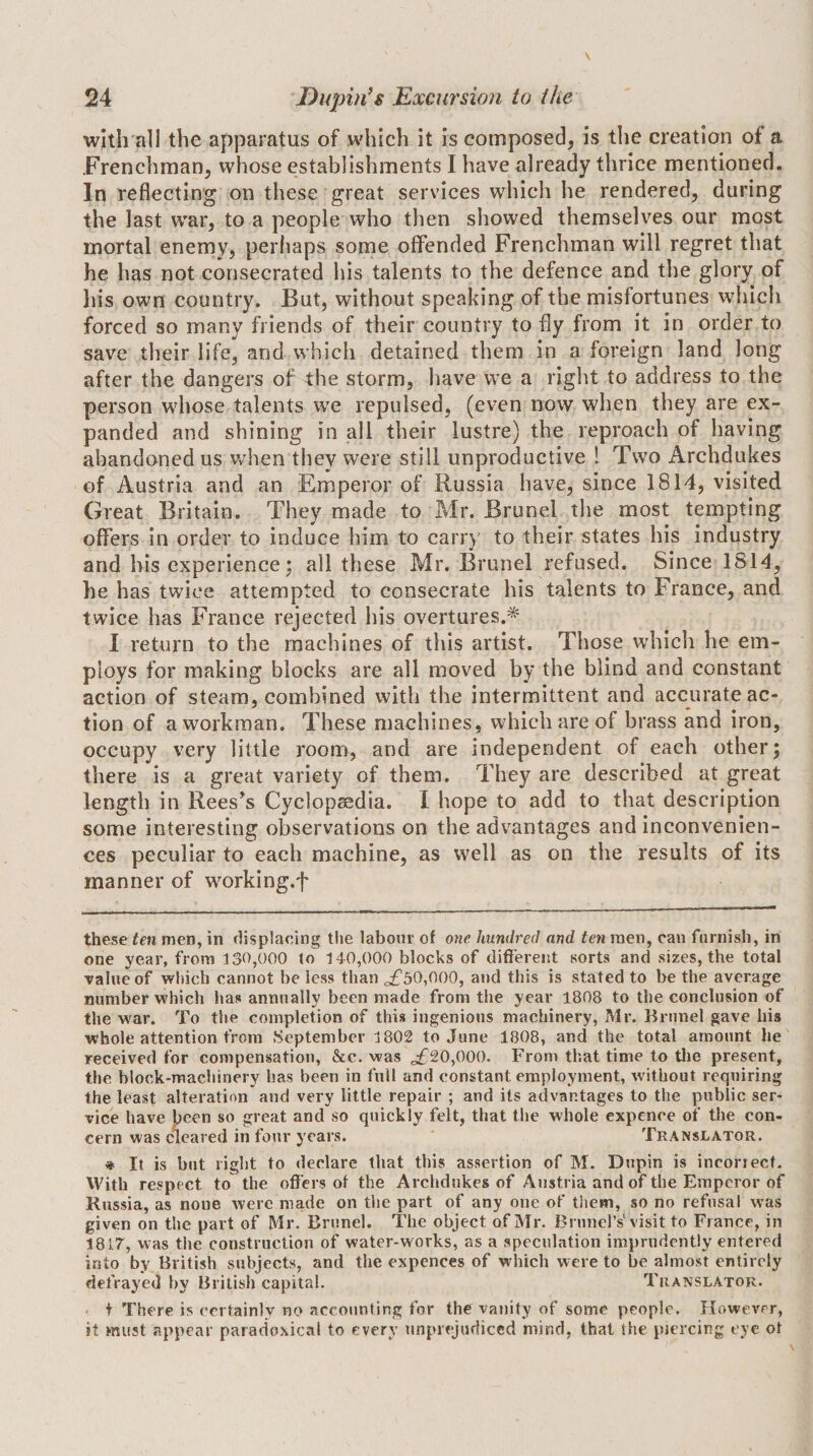 with all the apparatus of which it is composed, is the creation of a Frenchman, whose establishments I have already thrice mentioned. In reflecting on these great services which he rendered, during the last war, to a people who then showed themselves our most mortal enemy, perhaps some offended Frenchman will regret that he has not consecrated his talents to the defence and the glory of Ins own country. But, without speaking of the misfortunes which forced so many friends of their country to fly from it in order to save their life, and which detained them in a foreign land long after the dangers of the storm, have we a right to address to the person whose talents w'e repulsed, (even now when they are ex¬ panded and shining in all their lustre) the reproach of having abandoned us v/hen they were still unproductive ! Two Archdukes of Austria and an Emperor of Russia have, since 1814, visited Great Britain. They made to Mr. Brunei the most tempting offers in order to induce him to carry to their states his industry and his experience; all these Mr. Brunei refused. Since 1814, he has twice attempted to consecrate his talents to France, and twice has France rejected his overtures.=^ I return to the machines of this artist. Those which he em¬ ploys for making blocks are all moved by the blind and constant action of steam, combined with the intermittent and accurate ac¬ tion of a workman. These machines, which are of brass and iron, occupy very little room, and are independent of each other; there is a great variety of them. They are described at great length in Rees’s Cyclopaedia. I hope to add to that description some interesting observations on the advantages and inconvenien¬ ces peculiar to each machine, as well as on the results of its manner of working.f these ten men, in displacing the labour of oyie. hundj’ecl and ten men, can furnish, in one year, from 130,000 to 140,000 blocks of different sorts and sizes, the total Table of which cannot be less than o£50,000, and this is stated to be the average number which has annually been made from the year 1808 to the conclusion of the w'ar. To the completion of this ingenious machinery, Mr. Brunei gave his whole attention from September 1802 to June 1808, and the total amount he received for compensation, &amp;c. was ^20,000. From that time to tlie present, the block-machinery has been in full and constant employment, w'ithout requiring the least alteration and very little repair ; and its advantages to the public ser¬ vice have lieen so great and so quickly felt, that the whole expence of the con¬ cern was cleared in four years. Translator. » It is but right to declare that this assertion of M. Dupin is incorrect. With respect to the offers of the Archdukes of Austria and of the Emperor of Russia, as none were made on the part of any one of them, so no refusal was given on the part of Mr. Brunei. The object of Mr. Brunei’s visit to France, in 1817, was the construction of water-works, as a speculation imprudently entered into by British subjects, and the expences of which were to be almost entirely defrayed by British capital. Translator. t There is certainly no accounting for the vanity of some people. However, it must appear paradoxical to every unprejudiced mind, that the piercing eye ot