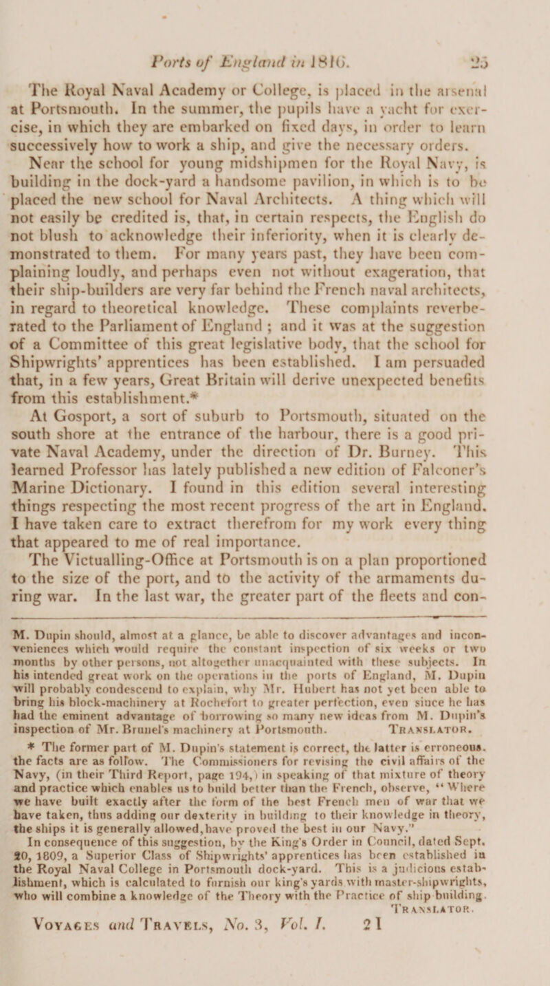 l* *o)’ts of England in JSf(&gt;. The Koyal Naval Academy or College, is j)lace(i in the aiseiial at Portsmouth. In the summer, the j)Uj)ils have a yacht for exer¬ cise, in which they are embarked on fixed days, in order to learn successively how to work a ship, and give the necessary orders. Near the school for young midshipmen for the Royal Navy, is building in the dock-yard a handsome pavilion, in which is to he placed the new school for Naval Architects. A thing whielj will not easily be credited is, that, in certain respects, the Ihiglisb do not blush to acknowledge their inferiority, when it is clearly de¬ monstrated to them. For many years past, they Ijavc been com¬ plaining loudly, and perhaj)s even not without exageration, that their ship-builders are very far behind the French naval architects, in regard to theoretical knowledge. These complaints reverbe¬ rated to the Parliament of England ; and it was at the suggestion of a Committee of this great legislative body, tliat the school for Shipwrights' apprentices has been established. I am persuaded that, in a few years, Great Britain will derive tincxpected benefits from this establishment.* At Gosport, a sort of suburb to Portsmouth, situated on the south shore at the entrance of the harbour, there is a good pri¬ vate Naval Academy, under the direction of Dr. Burney. This learned Professor has lately published a new edition of Falconer’s Marine Dictionary. I found in this edition several interesting things respecting the most recent progress of the art in England. I have taken care to extract therefrom for my work every thing that appeared to me of real importance. The Victualling-Office at Portsmouth is on a plan proportioned to the size of the port, and to the activity of the armaments du¬ ring war. In the last war, the greater part of the fleets and con- M. Dnpin should, almost at a planer, br able to discover advantages and incon¬ veniences which would require the constant inspection of six weeks or two months by other persons, not altopelher unacquaintcil with these subjects. In his intended great work on the operations in the ports of England, M. Dupiii will probably condescend to explain, why Mr. Hubert has not yet been able to bring his block-machinery at Kocbefoit to greater perfection, even since he lias had the eminent advantage of iiorrowing so many new ideas from M. Dupin's inspection of Mr. Brunei's macliinery at I^orlsniouth. Translator. * The former part of M. Dupin's statement is correct, the latter is erroneous, the facts are as folFow. 'I’he Conimissiouers for revising the civil affairs of the Navy, (in their Third Report, page 194, i in speaking of that mixture of theory and practice which enables us to build better than the French, observe, “ Where we have built exactly after the form of the best French men of war that we have taken, thus adding our dexterity in building to their knowledge in theory, the ships it is generally allowed,have proved the best in our Navy.” In consequence of this suggestion, bv the King’s Order in Oonneil, dated Sept. 20, 1809, a Superior Class of Shipwrights’ apprentices has been established in the Royal Naval College in Portsmouth dock-yard. This is a judicious CvStab- lishment, which is calculated to furnish onr king’s yards with rnaslcr-slnpwrights, who will combine a knowledge of the I'heory with the F’ractice of ship building. ’PRANSLATOR. Voyages and 'rRAVELs, So, 3, VoL 1. 21 *