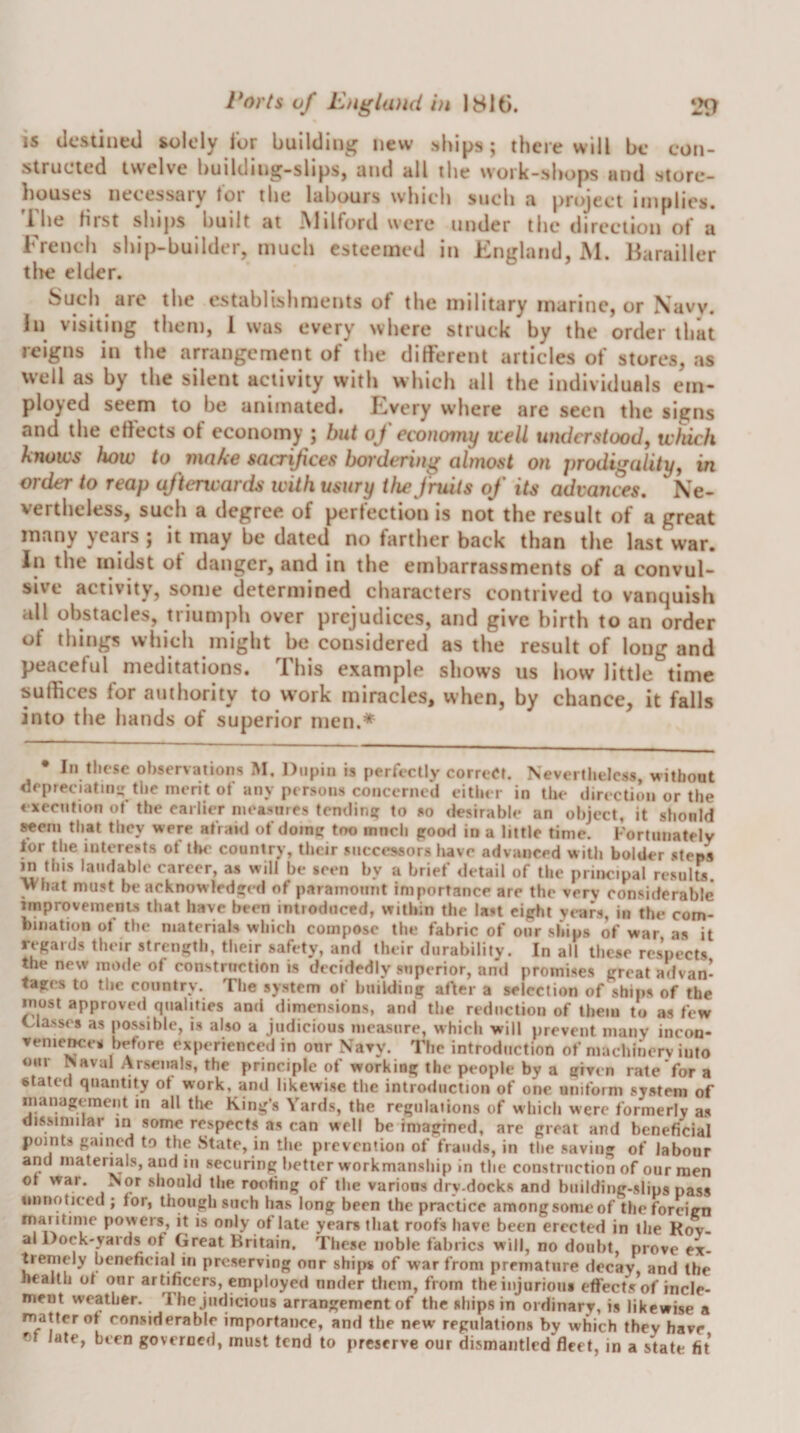 IS destined solely for building new .^hips; there will be con¬ structed twelve building-slips, and all the work-shops and store¬ houses necessary for the labours which such a project implies, 'rhe first ships built at .Milford were under the direction of a French ship-builder, much esteemed in England, M. Barailler tire elder. Such are the establishments of the military marine, or Navv. In visiting them, 1 was every where struck by the order that reigns in the arrangement of the different articles of stores, as well as by the silent activity with which all the individuals em¬ ployed seem to be animated. Every where are seen the signs and the effects of economy ; but of economy xcell understood, widch knows how to make sacrifices bordering almost on prodigedity, in order to reap afterwards with usury the fruits of its advances. Ne¬ vertheless, such a degree of perfection is not the result of a great many years ; it may be dated no farther back than the last war. In the midst of danger, and in the embarrassments of a convul¬ sive activity, some determined characters contrived to vanquish all obstacles, triumpli over prejudices, and give birth to an order of things which might be considered as the result of long and peaceful meditations. This example shows us how little time suffices for authority to work miracles, when, by chance, it falls into the hands of superior men.* In these observations M. Dupin is perfectly correet. Nevertheless, without depreciatmi: the merit ot any persons concerned either in the direction or the ♦ xecntion of the earlier measures tendini? to so desirable an object, it should seem that they were afraid of dome too much pood in a little time. Fortunately for the interests of the country, their successors have advanced with bolder steps in this laudable career, as will be seen by a brief detail of the principal results, what must be acknowledped of paramount importance are the very considerable improvements that have been introduced, within the last eipht years, in the com¬ bination of the materials which compose the fabric of our ships of war as it regards their strength, their safety, and their durability. In all these respects the new mode of construction is decidedly superior, and promises great advan’ tages to the country. The system of building after a selection of ships of the most approved qualities and dimensions, ami the reduction of them to as few Classes as possible, is also a judicious measure, which will prevent many incoo- venie^es before experienced in our Navy. The introduction of niachincrv into oil! Naval Arsenals, the principle of working the people by a given rate for a stated quantity ot work, and likewise the introduction of one uniform system of inanageraeiit in all the King’s Yards, the regulations of which were formerly as dissimilar iri some respects as can well be imagined, are great and beneficial points gained to the State, in the prevention of frauds, in the saving of labour and matermls, and in securing better workmanship in the construction of our men ot war. Nor should the roofing of the various dry-docks and biiilding-slips pass unnoticed ; for, though such has long been the practice amongsomcof the foreign rnai itime powers, it is only of late years that roofs have been erected in the Kov¬ al Dock-yards of Great Britain, These noble fabrics will, no doubt, prove ex¬ tremely beneficial in preserving onr ships of war from premature decay, and the health of onr artificers, employed nnder them, from theiiijurioiu effects of incle¬ ment weather. The judicious arrangement of the ships in ordinary, is likewise a matter of considerable importance, and the new regulations by which they have ot late, been governed, must tend to preserve our dismantled fleet, in a state fit