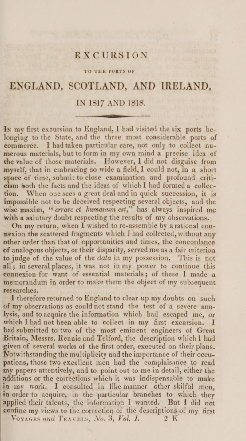 EXCURSION TO THE PORTS OF ENGLAND, SCOTLAND, AND IRELAND, IN 181/ AND 1818. In my first excursion to England, I had visited the six ports be¬ longing to the State, and tlie three most considerable ports of commerce. 1 had taken particular care, not only to collect nu¬ merous materials, but to form in rny own mind a precise idea of the value of those materials. However, 1 did not disguise from myself, that in embracing so wide a field, 1 could not, in a short space of time, submit to close examination and profound criti¬ cism both the facts and the ideas of which I had formed a collec¬ tion. When one sees a great deal and in quick succession, it is impossible not to be deceived respecting several objects, and the wise maxim, ‘‘ errare el humannm est,' has alw'ays inspired me with a salutary doubt respecting the results of my observations. On my return, when 1 wished to re-assemble by a rational con¬ nexion the scattered fragments which J had collected, without any other order than that of opportunities and times, the concordance of analogous objects, or their disparity, served me as a fair criterion to judge of the value of the data in my possession. This is not all; in several places, it was not in my power to continue this connexion for want of essential materials; of these I made a memorandum in order to make them the object of my subsequent researches. I therefore returned to England to clear up my doubts on such of my observations as could not stand the test of a severe ana¬ lysis, and to acquire the information w’hicli had escaped me, or xvhich I had not been able to collect in my first excursion. I had submitted to two of the most eminent engineers of Great Britain, Messrs. Rennie and Telford, the description which 1 had given of several works of the first order, executed on their plans. Notwithstanding the multiplicity and the importance of their occu¬ pations, those two excellent men had the complaisance to read my papers attentively, and to point out to me in detail, either the additions or the corrections which it was indispensable to make in my work. I consulted in like manner other skilful men, I in order to acquire, in the particular branches to which they applied their talents, the information I w’anted. But I did not confine my view's to the correction of the descriptions of my first Voyages and Travels, Xo. 3, f'o/. /. 2 K