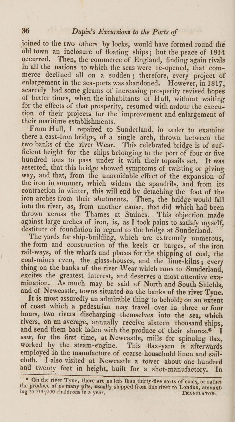 joined to the two others by locks, would have formed round the old town an inclosure of floating ships; but the peace of 1814 occurred. Then, the commerce of England, finding again rivals in all the nations to which the seas were re-opened, that com¬ merce declined all on a sudden ; therefore, every project of enlargement in the sea-ports was abandoned. However, in 1817, scarcely had some gleams of increasing prosperity revived hopes of better times, when the inhabitants of Hull, without waiting for the effects of that prosperity, resumed with ardour the execu¬ tion of their projects for the improvement and enlargement of their maritime establishments. From Hull, I repaired to Sunderland, in order to examine there a cast-iron bridge, of a single arch, thrown between the two banks of the river Wear. This celebrated bridge is of suf¬ ficient height for the ships belonging to the port of four or five hundred tons to pass under it with their topsails set. It was asserted, that this bridge showed symptoms of twisting or giving way, and that, from the unavoidable effect of the expansion of the iron in summer, which widens the spandrils, and from its contraction in winter, this will end by detaching the foot of the iron arches from their abutments. Then, the bridge would fall into the river, as, from another cause, that did which had been thrown across the Thames at Staines. This objection made against large arches of iron, is, as I took pains to satisfy myself, destitute of foundation in regard to the bridge at Sunderland. The yards for ship-building, which are extremely numerous, the form and construction of the keels or barges, of the iron rail-ways, of the wharfs and places for the shipping of coal, the coal-mines even, the glass-houses, and the lirne-kilns; every thing on the banks of the river Wear which runs to Sunderland, excites the greatest interest, and deserves a most attentive exa¬ mination. As much may be said of North and South Shields, and of Newcastle, towns situated on the banks of the river Tyne. It is most assuredly an admirable thing to behold,* on an extent of coast which a pedestrian may travel over in three or four hours, two rivers discharging themselves into the sea, which rivers, on an average, annually receive sixteen thousand ships, and send them back laden with the produce of their shores.^ I saw, for the first time, at Newcastle, mills for spinning flax, worked by the steam-engine. This flax-yarn is afterwards employed in the manufacture of coarse household linen and sail¬ cloth. I also visited at Newcastle a tower about one hundred and twenty feet in height, built for a shot-manufactory. In • Oh the river Tyne, there are no less than thirty-five sorts of coals, or rather the produce of as many pits, a^IIy shipped from this river to London, amount¬ ing to 700,000 chaldrons in a year, Tirakslato?^.