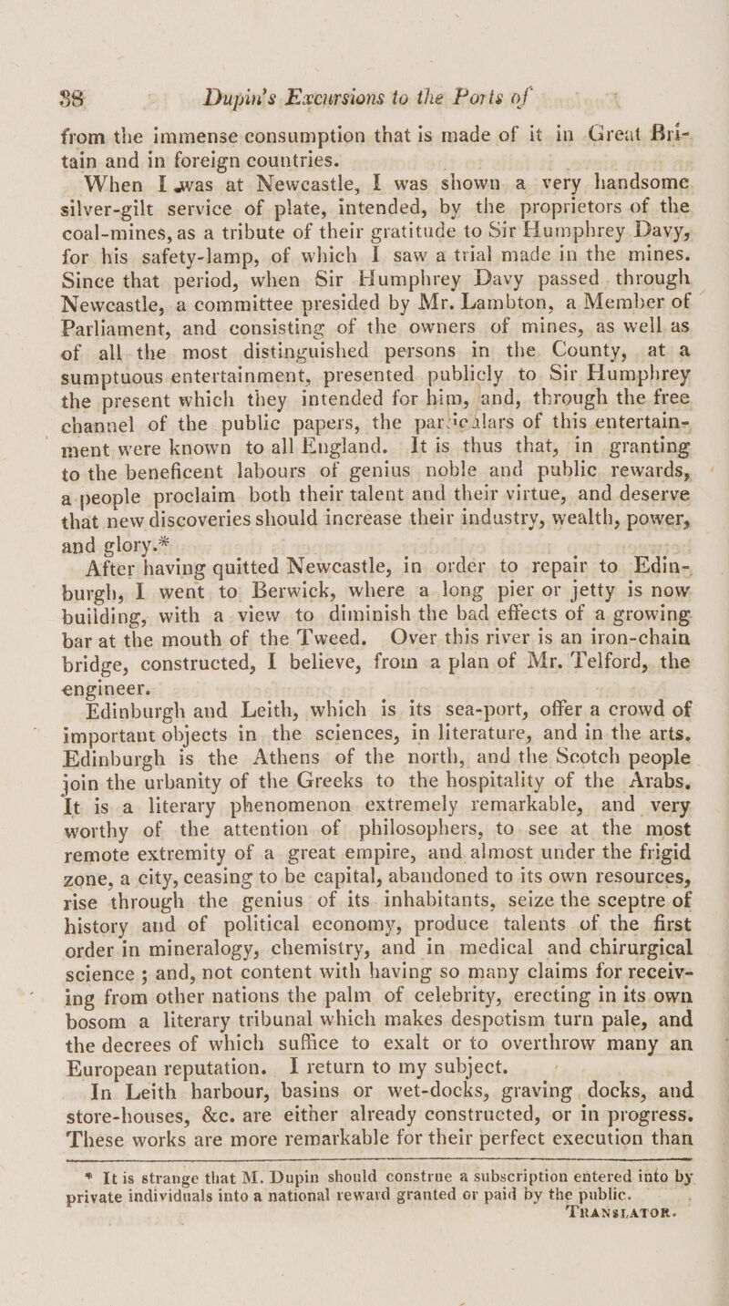 from the immense consumption that is made of it in Great Bri¬ tain and in foreign countries. When I jvas at Newcastle, I was shown a very handsome silver-gilt service of plate, intended, by the proprietors of the coal-mines, as a tribute of their gratitude to Sir Humphrey Davy, for his safety-lamp, of which I saw a trial made in the mines. Since that period, when Sir Humphrey Davy passed through Newcastle, a committee presided by Mr. Lambton, a Member of Parliament, and consisting of the owners of mines, as well as of all the most distinguished persons in the County, at a sumptuous entertainment, presented publicly to Sir Humphrey the present which they intended for him, and, through the free channel of the public papers, the par:mj!ars of this entertain¬ ment were known to all England. It is thus that, in granting to the beneficent labours of genius noble and public rewards, a people proclaim both their talent and their virtue, and deserve that new discoveries should increase their industry, wealth, power, and glory After having quitted Newcastle, in order to repair to Edin¬ burgh, I went to Berwick, where a long pier or jetty is now building, with a view to diminish the bad effects of a growing bar at the mouth of the Tweed. Over this river is an iron-chain bridge, constructed, I believe, from a plan of Mr. Telford, the engineer. Edinburgh and Leith, which is its sea-port, offer a crowd of important objects in the sciences, in literature, and in the arts. Edinburgh is the Athens of the north, and the Scotch people join the urbanity of the Greeks to the hospitality of the Arabs. It is a literary phenomenon extremely remarkable, and very worthy of the attention of philosophers, to see at the most remote extremity of a great empire, and almost under the frigid zone, a city, ceasing to be capital, abandoned to its own resources, rise through the genius of its inhabitants, seize the sceptre of history and of political economy, produce talents of the first order in mineralogy, chemistry, and in medical and chirurgical science ; and, not content with having so many claims for receiv¬ ing from other nations the palm of celebrity, erecting in its own bosom a literary tribunal which makes despotism turn pale, and the decrees of which suffice to exalt or to overthrow many an European reputation. I return to my subject. In Leith harbour, basins or wet-docks, graving docks, and store-houses, &amp;c. are either already constructed, or in progress. These works are more remarkable for their perfect execution than * It is strange that M. Dupin should construe a subscription entered into by private individuals into a national reward granted or paid by the public. Translator.