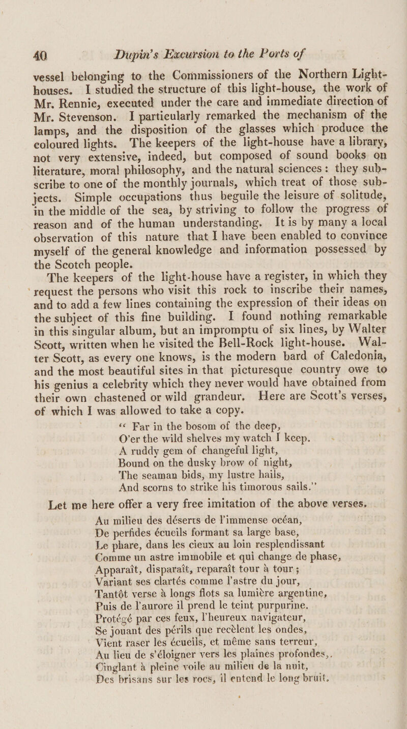 vessel belonging to the Commissioners of the Northern Light¬ houses. I studied the structure of this light-house, the work of Mr. Rennie, executed under the care and immediate direction of Mr. Stevenson. I particularly remarked the mechanism of the lamps, and the disposition of the glasses which produce the coloured lights. The keepers of the light-house have a library, not very extensive, indeed, but composed of sound books on literature, moral philosophy, and the natural sciences : they sub¬ scribe to one of the monthly journals, which treat of those sub¬ jects. Simple occupations thus beguile the leisure of solitude, in the middle of the sea, by striving to follow the progress of reason and of the human understanding. It is by many a local observation of this nature that I have been enabled to convince myself of the general knowledge and information possessed by the Scotch people. The keepers of the light-house have a register, in which they ' request the persons who visit this rock to inscribe their names, and to add a few lines containing the expression of their ideas on the subject of this fine building. I found nothing remarkable in this singular album, but an impromptu of six lines, by Walter Scott, written when he visited the Bell-Rock light-house. Wal¬ ter Scott, as every one knows, is the modern bard of Caledonia, and the most beautiful sites in that picturesque country owe to his genius a celebrity which they never would have obtained from their own chastened or wild grandeur. Here are Scott’s verses, of which I was allowed to take a copy. Far in the bosom of the deep. O’er the wild shelves my watch I keep. A ruddy gem of changeful light. Bound on the dusky brow of night. The seaman bids, my lustre hails. And scorns to strike his timorous sails.” Let me here offer a very free imitation of the above verses. Au milieu des deserts de 1’immense oc6an, De perfides ^cueils formant sa large base, Le phare, dans les cieux au loin resplendissant Comme un astre immobile et qui change de phase, Apparait, disparait, reparait tour a tour; Variant ses clart6s comme I’astre du jour, Tantdt verse a longs dots sa lumibre argentine. Puis de I’aurore il prend le teint purpurine. Protege par ces feux, I’heureux navigateur, Se jouant des perils que recblent les ondes, Vient raser les bcueiis, et mbme sans terreur, Au lieu de s’bloigner vers les plaines profondes,, Cinglant a pleine voile au milieu de la nuit, Des brisans sur les rocs, il entend le long bruit.