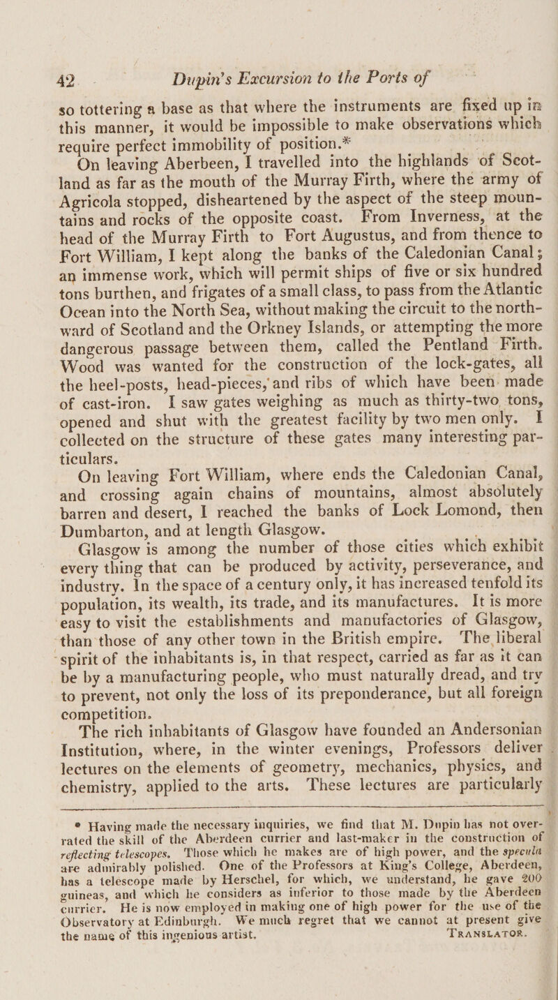 / 42 Dtijjm's Excursion to the Ports of so tottering a base as that where the instruments are fixed up m this manner, it would be impossible to make observations which require perfect immobility of position.^ On leaving Aberbeen, I travelled into the highlands of Scot¬ land as far as the mouth of the Murray Firth, where the army of Agricola stopped, disheartened by the aspect of the steep moun¬ tains and rocks of the opposite coast. From Inverness, at tho head of the Murray Firth to Fort Augustus, and from thence to Fort William, I kept along the banks of the Caledonian Canal; an immense work, which will permit ships of five or six hundred tons burthen, and frigates of a small class, to pass from the Atlantic Ocean into the North Sea, without making the circuit to the north¬ ward of Scotland and the Orkney Islands, or attempting the more dangerous passage between them, called the Pentland Firth. Wood was wanted for the construction of the lock-gates, all the heel-posts, head-pieces,* and ribs of which have been made of cast-iron. I saw gates weighing as much as thirty-two, tons, opened and shut with the greatest facility by two men only. I collected on the structure of these gates many interesting par¬ ticulars. On leaving Fort William, where ends the Caledonian Canal, and crossing again chains of mountains, almost absolutely barren and desert, I reached the banks of Lock Lomond, then Dumbarton, and at length Glasgow. ^ , Glasgow is among the number of those cities which exhibit every thing that can be produced by activity, perseverance, and industry. In the space of a century only, it has increased tenfold its population, its wealth, its trade, and its manufactures. It is more easy to visit the establishments and manufactories of Glasgow, than those of any other town in the British empire. The liberal spirit of the inhabitants is, in that respect, carried as far as it can be by a manufacturing people, who must naturally dread, and try to prevent, not only the loss of its preponderance, but all foreign competition. The rich inhabitants of Glasgow have founded an Andersonian Institution, where, in the winter evenings. Professors deliver lectures on the elements of geometry, mechanics, physics, and chemistry, applied to the arts. These lectures are particularly * Having made the necessary inquiries, we find that M. Dnpin has not over¬ rated the skill of the Aberdeen currier and last-maker in the construction of reflecting telescopes. Those which he makes are of high power, and the specula are admirably polished. One of the Professors at King’s College, Aberdeen, has a telescope made by Herschel, for which, we understand, he gave WQ wuineas, and which he considers as inferior to those made by the Aberdeen currier. He is now employed in making one of high power for the use of the Observatory at Edinburgh. We much regret that we cannot at present give the name of this in^genious artist. Translator.