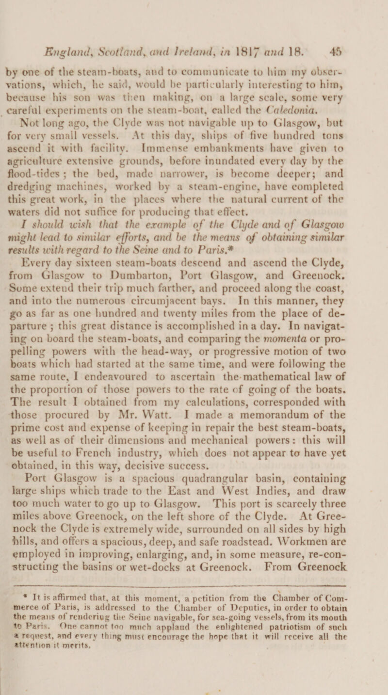 Knglaml^ Scotland^ aud IrclaiKl^ in 1817 1^* by one of the steam-boats, ami to communicate to him my obser¬ vations, wbicb, be sai&lt;U would l)e partic ularly interesting to him, because his son was ti’.en making, on a large scale, some very careful experiments on tbe steam-boat, called the ('nfedonia. Not long ago, tbe Clyde was not navigable nj) to (Glasgow, but for very small vessels. At this day, ships of five hundred tons ascend it with facility. Immense embankments have given to agriculture extensive grounds, before inundated every day by the flood-tides ; the bed, made narrower, is become deeper; and dredging machines, worked by a steam-engine, have completed this great work, in the places where tbe natural current of the waters did not suffice for producing that effect. I should icish that the example of the Clyde ajid o f Glasgow might lead to similar efforts, ami be the means of obtaining similar results with regard to the Seine and to Paris,* Every day sixteen steam-boats descend and ascend tbe Clyde, from Glasgow to Dumbarton, Port (ilasgow, and Greenock. Some extend their trip much farther, and proceed along tbe coast, and into tbe numerous circumjacent bays. In this manner, they go as far as one hundred and twenty miles from the place of de¬ parture ; this great distance is accomplislied in a day. In navigat¬ ing on board tbe steam-boats, and comparing the momenta or pro¬ pelling powers with the head-way, or progressive motion of two boats which bad started at tlie same time, and were following the same route, I endeavoured to ascertain the-mathematical law of tbe proportion of those powers to the rate of going of the boats. Tbe result I obtained from my calculations, corresponded with those procured by Mr. Watt. I made a memorandum of the prime cost and expense of keeping in repair the best steam-boats, as well as of their dimensions and mechanical powers: this will be useful to French industry, which does not appear to have yet obtained, in this way, decisive success. Port Glasgow is a spacious quadrangular basin, containing large ships which trade to the East and West Indies, and draw too much water to go up to Glasgow. This port is scarcely three miles above Greenock, on the left shore of the Clyde. At Gree¬ nock the Clyde is extremely wide, surrounded on all sides by high bills, and offers a spacious, deep, and safe roadstead. ^V'orkmen arc employed in improving, enlarging, and, in some measure, re-con- ^tructing the basins or wet-docks at Greenock. From Greenock • It is affirmed that, at this moment, a petition from the Chamber of (’om- merce of Paris, is addressed to the Chamber of Deputies, in order to obtain the means of renderiug the Seine navigable, for sea-going ves^els, from its mouth to Paris. t)ne cannot too much applaud the enlightened patriotism of such a request, and every thing must encourage the hope that it will receive all the attention it merits.
