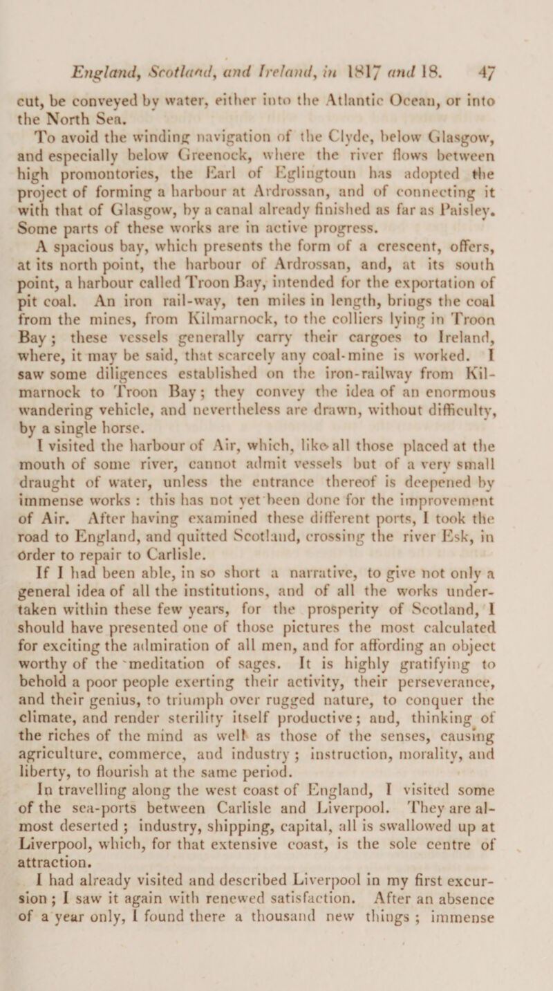 cut, be conveyed by water, either into the Atlantic Ocean, or into the North Sea. To avoid the winding; navigation of the Clyde, below Cilasgow, and especially below Circenock, where the river flows between high promontories, the l‘2arl of Kglingtoun has adopted ^he project of forming a harbour at Ardrossan, and of connecting it with that of Glasgow, by a canal already finished as far as Paisley. Some parts of these works are in active progress. A spacious bay, which presents the form of a crescent, offers, at its north point, the harbour of Ardrossan, and, at its south point, a harbour called Troon Bay, intended for the exportation of pit coal. An iron rail-way, ten miles in length, brings the coal from the mines, from Kilmarnock, to the colliers lying in Troon Bay; these vessels generally carry their cargoes to Ireland, where, it may be said, that scarcely any coal-mine is worked. I saw some diligences established on the iron-railway from Kil¬ marnock to Troon Bay; they convey the idea of an enormous wandering vehicle, and nevertheless are drawn, without difficultv, by a single horse. I visited the harbour of Air, which, likcvall those placed at the mouth of some river, cannot admit vessels but of a very small draught of water, unless the entrance thereof is deepetied by immense works : this has not yefheen done for the improvement of Air. After having examined these difl'erent ports, I took the road to England, and quitted Scotland, crossing the river Esk, in Order to repair to Carlisle. If I had been able, in so short a narrative, to give not only a general idea of all the institutions, and of all the vs'orks under¬ taken within these few years, for the prosperity of Scotland, 1 should have presented one of those pictures the most calculated for exciting the admiration of all men, and for attbrding an object worthy of the'meditation of sages. It is highly gratifying to behold a poor people exerting their activity, their perseverance, and their genius, to tiium|)h over rugged nature, to conquer the climate, and render sterility itself productive; and, thinking of the riches of the mind as well as those of the senses, causing agriculture, commerce, and industry ; instruction, morality, and liberty, to flourish at the same period. In travelling along the west coast of England, I visited some of the sea-ports between Carlisle and Liverpool. They are al¬ most deserted ; industry, shipping, capital, all is swallowed up at Liverpool, which, for that extensive coast, is the sole centre of attraction. I had already visited and described Liverpool in my first excur¬ sion ; I saw it again with renewed satisfaction. After an absence of a year only, I found there a thousand new things ; immense