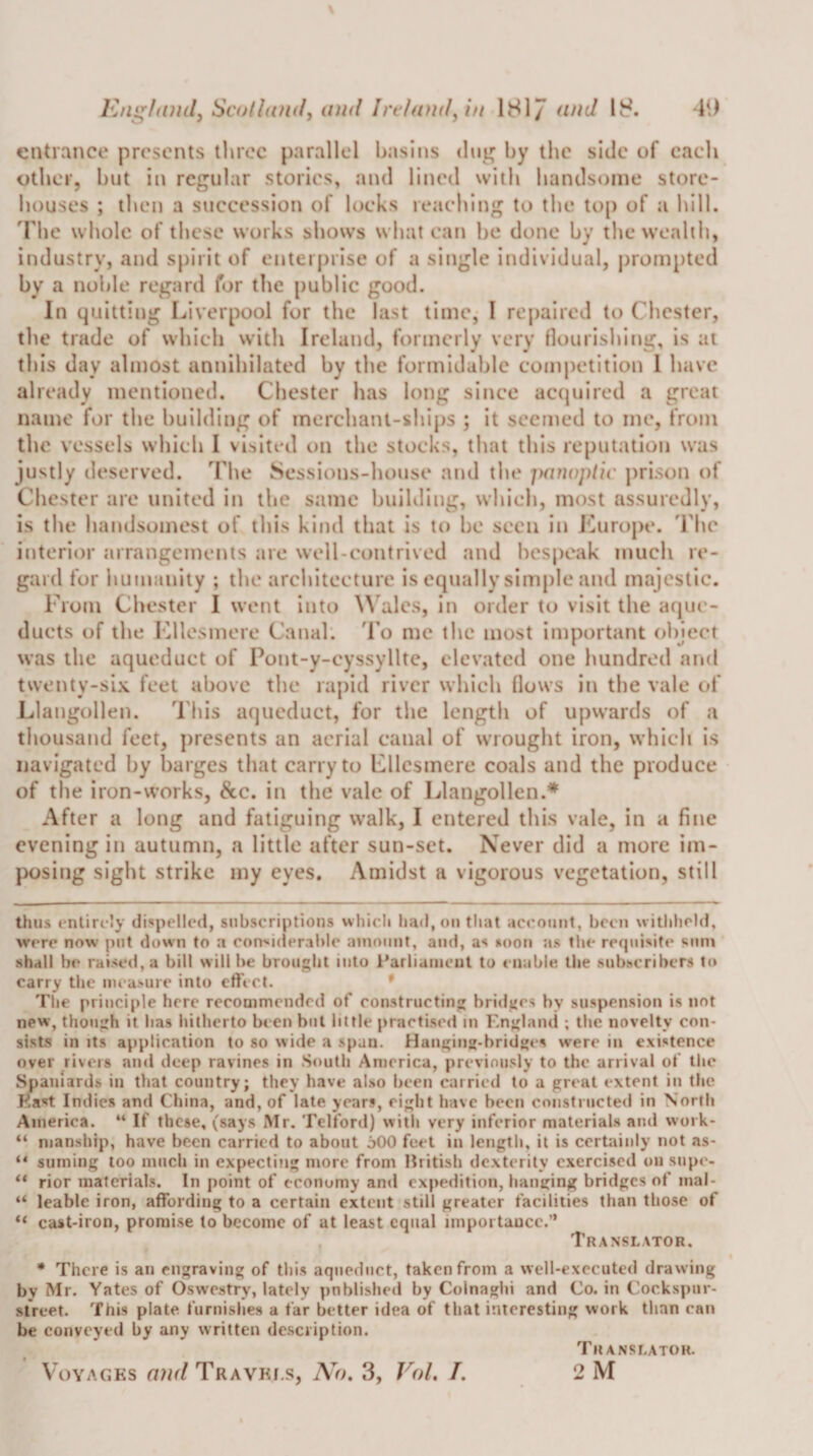 ]Cng/(Ui(lj Scolldudy and Irt/and^i/i 181/ and 18. •19 entrance presents three parallel basins dui^ by the side of each other, but in regular stories, and lined with handsome store- liouses ; then a succession of locks reaching to tlie to[) of a hill. 'The whole of these works shows what can he done by the wealth, industry, and spirit of enterprise of a single individual, prompted by a noble regard for the [)ublic good. In quitting Liverpool for the last time, I repaired to Chester, tlie trade of whicli with Ireland, formerly very (iourishitig, is at this day almost annihilated by the formidable competition 1 have already mentioned. Chester has long since aetjuired a great name for the building of merchant-ships ; it seemed to me, from the vessels which I visited on the stocks, that this reputation was justly deserved. The Sessions-house and the parioptic prison of Chester are united in the same building, which, most assuredly, is the handsomest of this kind that is to be seen in JCurope. 'Che interior arrangements are well-contrived and bespeak much re¬ gard for humanity ; the architecture is equally simple and majestic. From Chester I went Into \\ ales, In order to visit the acpic- ducts of the ICllesmere Canal. 'I'o me the most important object was the aqueduct of Pont-y-cyssyllte, elevated one hundred and twenty-six feet above the rapid river which flows in the vale of Llangollen. This aqueduct, for the length of upwards of a thousand feet, presents an aerial canal of wrought iron, which is navigated by barges that carry to Lllcsmere coals and the produce of the iron-works, 8cc, in the vale of Llangollen.* After a long and fatiguing walk, I entered this vale, in a fine evening in autumn, a little after sun-set. Never did a more im¬ posing sight strike my eyes. Amidst a vigorous vegetation, still thus entirely dispelled, subscriptions which had, on that account, been withheld, were now put down to a con'iiderable amount, and, as noon as the recpiisite sum shall be raised, a bill will be brought into I’arliaincut to enable the subscribers to carry the measure into etfect. * The principle here recommended of eonstructing bridges by suspension is not new, though it has hitherto been but little praetised m England ; the novelty con¬ sists in Its application to so wide a span. Hanging-bridges were in existence over rivers and deep ravines in South America, previou.sly to the arrival of the Spaniards in that country; they have al.so been carried to a great extent in the East Indies and China, and, of late years, eight have been constructed in North America. “ If these, (says Mr. Telford) with very inferior materials and work- “ nianship, have been carried to about jOO feet in length, it is certainly not as- “ suming loo much in expecting more from Mritish dexterity exercised on supe- rior materials. In point of economy and expedition, lianging bridges of inal- “ leable iron, affording to a certain extent still greater facilities than those of “ cast-iron, prorai.se to become of at least equal iinpoi taucc.” Translator. There is an engraving of this aqueduct, taken from a well-executed drawing by Mr. Yates of Oswestry, lately published by Colnaghi and Co. in Cockspur- slVeet. This plate furnishes a far better idea of that interesting work than can be conveyed by any written de.scription. Voyages and Travki.s, 3, Vol. I. Translator. 2M