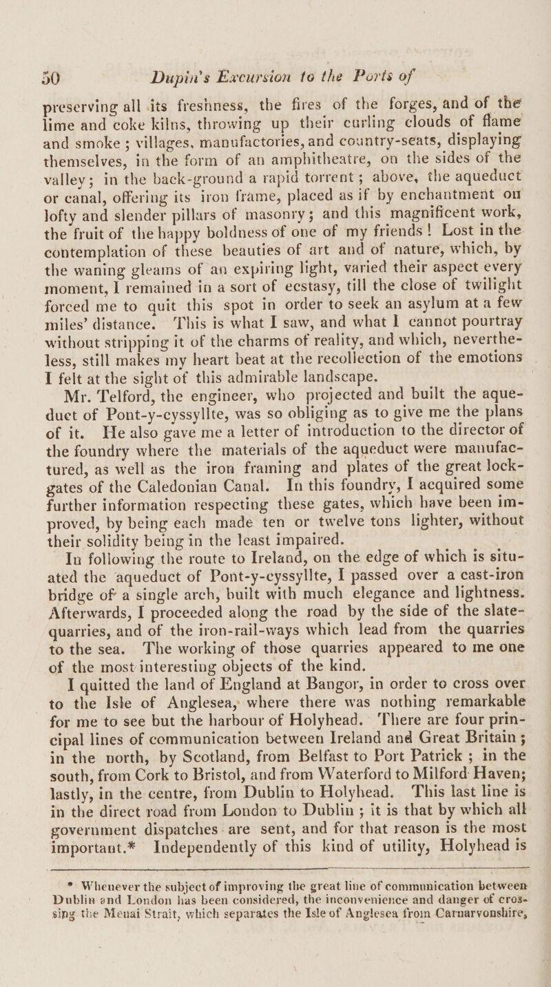 preserving all ‘its freshness, the fires of the forges, and of the lime and coke kilns, throwing up their curling clouds of flame and smoke; villages, manufactories,and country-seats, displaying themselves, in the form of an amphitheatre, on the sides of the valley; in the back-ground a rapid torrent; above, the aqueduct or canal, offering its iron Irame, placed as if by enchantment on lofty and slender pillars of masonry; and this magnificent work, the fruit of the happy boldness of one of my friends 1 Lost in the contemplation of these beauties of art and of nature, which, by the waning gleams of an expiring light, varied their aspect every moment, I remained in a sort of ecstasy, till the close of twilight forced me to quit this spot in order to seek an asylum at a few miles’ distance This is what I saw, and what 1 cannot pourtray without stripping it of the charms of reality, and which, neverthe¬ less, still makes my heart beat at the recollection of the emotions I felt at the sight of this admirable landscape. Mr. Telford, the engineer, who projected and built the aque¬ duct of Pont-y-cyssyllte, was so obliging as to give me the plans of it. He also gave me a letter of introduction to the director of the foundry where the materials of the aqueduct were manufac¬ tured, as well as the iron framing and plates of the great lock- gates of the Caledonian Canal. In this foundrv^ I acquired some further information respecting these gates, which have been im¬ proved, by being each made ten or twelve tons lighter, without their solidity being in the least impaired. In following the route to Ireland, on the edge of which is situ¬ ated the aqueduct of Pont-y-cyssyllte, I passed over a cast-iron bridge of a single arch, built with much elegance and lightness. Afterwards, I proceeded along the road by the side of the slate- quarries, and of the iron-rail-ways which lead from the quarries to the sea. The working of those quarries appeared to me one of the most interesting objects of the kind. I quitted the land of England at Bangor, in order to cross over to the Isle of Anglesea, where there was nothing remarkable for me to see but the harbour of Holyhead. There are four prin¬ cipal lines of communication between Ireland and Great Britain ; in the north, by Scotland, from Belfast to Port Patrick ; in the south, from Cork to Bristol, and from Waterford to Milford Haven; lastly, in the centre, from Dublin to Holyhead. This last line is in the direct road from London to Dublin ; it is that by which all government dispatches are sent, and for that reason is the most important.* Independently of this kind of utility, Holyhead is • Whenever the subject of improving the great line of commimication betweeir Dublin and London has been considered, the inconvenience and danger of cros¬ sing the Meuai Strait, which separates the Isle of Anglcsea from Carnarvonshire,