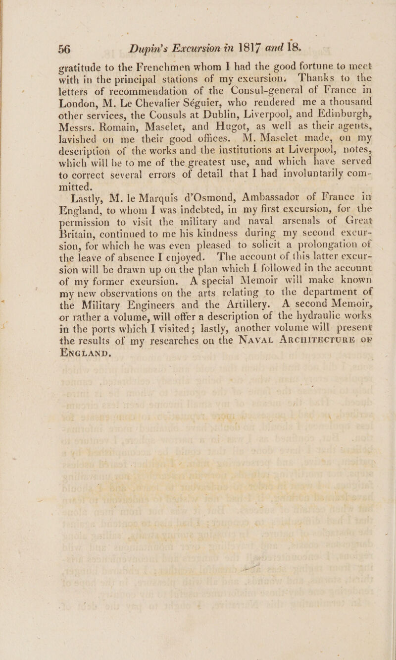 gratitude to the Frenchmen whom I had the good fortune to meet with in the principal stations of my exeursiom Thanks to the letters of recommendation of the Consul-general of France in London, M. Le Chevalier Seguier, who rendered me a thousand other services, the Consuls at Dublin, Liverpool, and Ldinburgh,^ Messrs. Romain, Maselet, and Hugot, as well as their agents, lavished on me their good offices. M. Maselet made, on my description of the works and the institutions at Liverpool, notes, which will he to me of the greatest use, and which have served to correct several errors of detail that I had involuntarily com¬ mitted. Lastly, M. le Marquis d’Osmond, Ambassador of France in England, to whom I was indebted, in my first excursion, for the permission to visit the military and naval arsenals of Great Britain, continued to me his kindness during my second excur¬ sion, for which he was even pleased to solicit a prolongation of the leave of absence I enjoyed. The account of this latter excur¬ sion will be drawn up on the plan w'hich I followed in the account of my former excursion. A special Memoir will make known my new observations on the arts relating to the department of the Military Engineers and the Artillery. A second Memoir,, or rather a volume, will offer a description of the hydraulic works in the ports which I visited; lastly, another volume will present the results of my researches on the Naval Architecture of England.