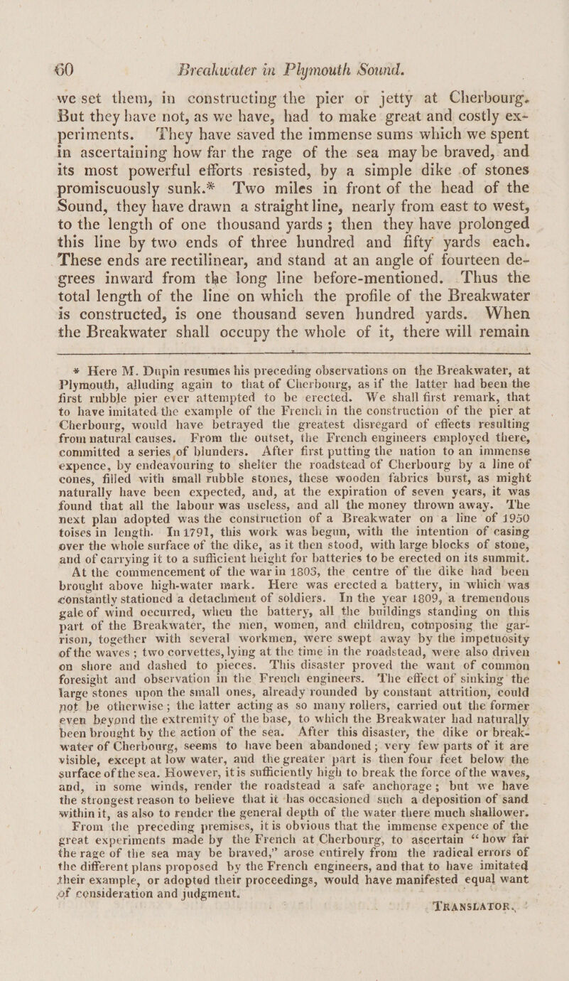 we set them, in constructing the pier or jetty at Cherbourg^ But they have not, as we have, had to make great and costly ex¬ periments. They have saved the immense sums which we spent in ascertaining how far the rage of the sea maybe braved, and its most powerful efforts resisted, by a simple dike of stones promiscuously sunk.* Two miles in front of the head of the Sound, they have drawn a straight line, nearly from east to west, to the length of one thousand yards ; then they have prolonged this line by two ends of three hundred and fifty yards each. These ends are rectilinear, and stand at an angle of fourteen de¬ grees inward from the long line before-mentioned. Thus the total length of the line on which the profile of the Breakwater is constructed, is one thousand seven hundred yards. When, the Breakwater shall occupy the whole of it, there will remain * Here M. Dnpin resumes his preceding observations on the Breakwater, at I’lymoiith, alluding again to that of Clierbourg, as if the latter had been the first nibble pier ever attempted to be erected. We shall first remark, that to have imitated the example of the French in the construction of the pier at Cherbourg, would have betrayed the greatest disregard of efl'ects resulting from natural causes. From the outset, tlie French engineers employed there, committed a series of blunders. After first putting the nation to an immense expence, by endeavouring to shelter the roadstead of Cherbourg by a line of cones, filled with small rubble stones, these wooden fabrics burst, as might naturally have been expected, and, at the expiration of seven years, it was found that all the labour was useless, and all the money tlirown away. The next plan adopted w^as the construction of a Breakwater on a line of 1950 toises in length. In 1791, this work was begun, with the intention of casing over the whole surface of the dike, as it then stood, with large blocks of stone, and of carrying it to a sufficient height for batteries to be erected on its summit. At the commencement of the war in 1803, the centre of the dike had been brought above high-water mark. Here was erected a battery, in which was constantly stationed a detachment of soldiers. In the year 1809, a tremendous gale of wind oecurred, when the battery, all the buildings standing on this part of the Breakwater, the men, women, and children, composing the gar¬ rison, together with several workmen, were swept away by the impetuosity of the waves ; two corvettes, lying at the time in the roadstead, were also driven on shore and dashed to pieces. This disaster proved the want of common foresight and observation in the French engineers. The effect of sinking the large stones upon the small ones, already rounded by constant attrition, could pot be otherwise; the latter acting as so many rollers, carried out the former even beyond the extremity of the base, to which the Breakwater had naturally been brought by the action of the sea. After this disaster, the dike or break¬ water of Cherbourg, seems to have been abandoned; very few parts of it are visible, except at low water, and the greater part is then four feet below the surface of the sea. However, it is sufficiently high to break the force of the waves, and, in some winds, render the roadstead a safe anchorage; but Ave have the strongest reason to believe that it has occasioned such a deposition of sand within it, as also to render the general depth of the water there much shallower. From the preceding premises, it is obvious that the immense expence of the great experiments made by the French at Cherbourg, to ascertain “ how far the rage of the sea may be braved,” arose entirely from the radical errors of the different plans proposed by the French engineers, and that to have imitated their example, or adopted their proceedings, would have manifested equal want consideration and judgment.