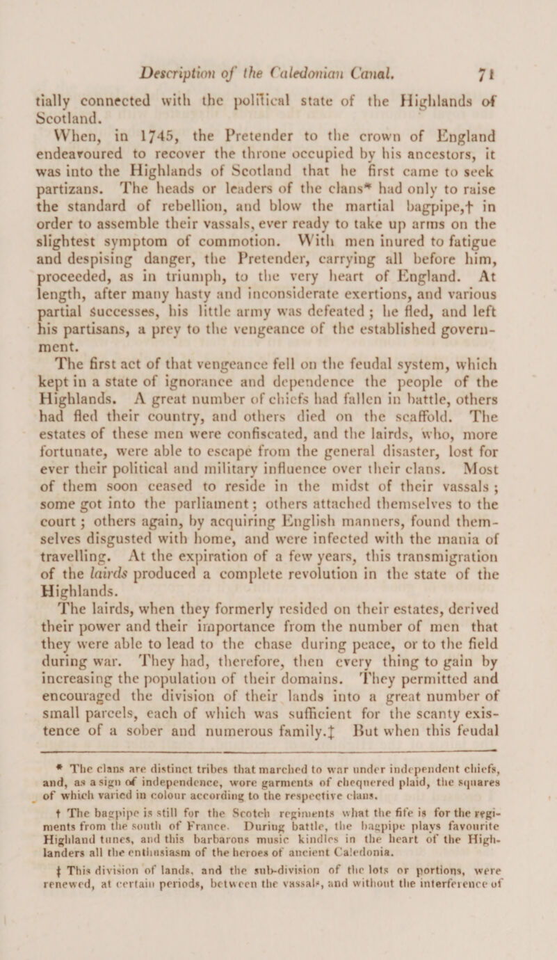 tially connected with the poinical state of the Highlands ol' Scotland. When, in 1/^5, the Pretender to the crown of England endearoured to recover the throne occupied by his ancestors, it was into the Highlands of Scotland that he first came to seek partizans. The heads or leaders of the clans'^' had only to raise the standard of rebellion, and blow the martial bagpipc,t in order to assemble their vassals, ever ready to take up arms on the slightest symptom of commotion. WhU men inured to fatigue and despising danger, the Pretender, carrying all before him, proceeded, as in triumph, to the very heart of England. At length, after many hasty and inconsiderate exertions, and various partial Successes, his little army was defeated ; he fled, and left his partisans, a prey to the vengeance of the established govern¬ ment. The first act of that vengeance fell on the feudal system, which kept in a state of ignorance and dependence the people of the Highlands. A great number of chiefs had fallen in battle, others had fled their country, and others died on the scaffold. The estates of these men were confiscated, and the lairds, who, more fortunate, were able to escape from the general disaster, lost for ever their political and military influence over their clans. Most of them soon ceased to reside in the midst of their vassals ; some got into the parliament; others attached themselves to the court ; others again, by acquiring English manners, found them¬ selves disgusted with home, and were infected with the mania of travelling. At the expiration of a few years, this transmigration of the lairds produced a complete revolution in the state of the Highlands. The lairds, when they formerly resided on their estates, derived their power and their importance from the number of men that they were able to lead to the chase during peace, or to the field during war. They had, therefore, then every thing to gain by increasing the population of their domains. They permitted and encouraged the division of their lands into a great number of small parcels, each of which was sufficient for the scanty exis¬ tence of a sober and numerous family.;|: 15ut when this feudal ♦ The clans are distinct tribes that marched to war under independent cliiefs, and, as asin oi independence, wore garments of cliequered plaid, the sejuares of which varied in colour according to the respective clans. t The bagpipe is still for the Scotch regiments what the fife is for the regi¬ ments from tlie south of France. During battle, the bagpipe plays favourite Highland tunes, and this barbarons music kindles in the heart of the High¬ landers all the enthusiasm of the heroes of ancient Ca!&lt;‘donia. ^ This division of lands, and the sul&gt;-division of the lots or portions, were renewed, at certain periods, between the vassab, and without the interfeience of